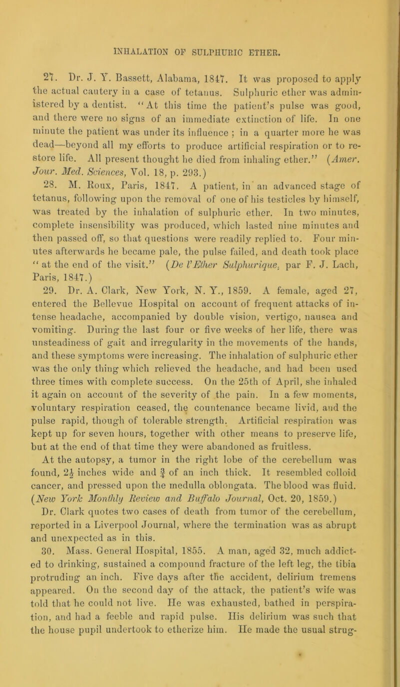 27. Dr. J. Y. Bassett, Alabama, 1847. It was proposed to apply the actual cautery in a case of tetanus. Sulphuric ether was admin- istered by a dentist. “At this time the patient’s pulse was good, and there were no signs of an immediate extinction of life. In one minute the patient was under its influence ; in a quarter more he was dead—beyond all my efforts to produce artificial respiration or to re- store life. All present thought he died from inhaling ether.” (Amer. Jour. Med. Sciences, Vol. 18, p. 293.) 28. M. Roux, Paris, 1847. A patient, in an advanced stage of tetanus, following upon the removal of one of his testicles by himself, was treated by the inhalation of sulphuric ether. In two minutes, complete insensibility was produced, which lasted nine minutes and then passed off, so that questions were readily replied to. Four min- utes afterwards lie became pale, the pulse failed, and death took place “ at the end of the visit.” (De VEther Sulphurique, par F. J. Lach, Paris, 1847.) 29. Dr. A. Clark, New York, N. Y., 1859. A female, aged 27, entered the Bellevue Hospital on account of frequent attacks of in- tense headache, accompanied by double vision, vertigo, nausea and vomiting. During the last four or five weeks of her life, there was unsteadiness of gait and irregularity in the movements of the hands, and these symptoms were increasing. The inhalation of sulphuric ether was the only thing which relieved the headache, and had been used three times with complete success. On the 25th of April, she inhaled it again on account of the severity of the pain. In a few moments, voluntary respiration ceased, the countenance became livid, and the pulse rapid, though of tolerable strength. Artificial respiration was kept up for seven hours, together with other means to preserve life, but at the end of that time they were abandoned as fruitless. At the autopsy, a tumor in the right lobe of the cerebellum was found, 2J inches wide and f of an inch thick. It resembled colloid cancer, and pressed upon the medulla oblongata. The blood was fluid. (New York Monthly Review and Buffalo Journal, Oct. 20, 1859.) Dr. Clark quotes two cases of death from tumor of the cerebellum, reported in a Liverpool Journal, where the termination was as abrupt and unexpected as in this. 30. Mass. General Hospital, 1855. A man, aged 32, much addict- ed to drinking, sustained a compound fracture of the left leg, the tibia protruding an inch. Five days after the accident, delirium tremens appeared. On the second day of the attack, the patient’s wife was told that he could not live, ne was exhausted, bathed in perspira- tion, and had a feeble and rapid pulse. His delirium was such that the house pupil undertook to etherize him. He made the usual strug-