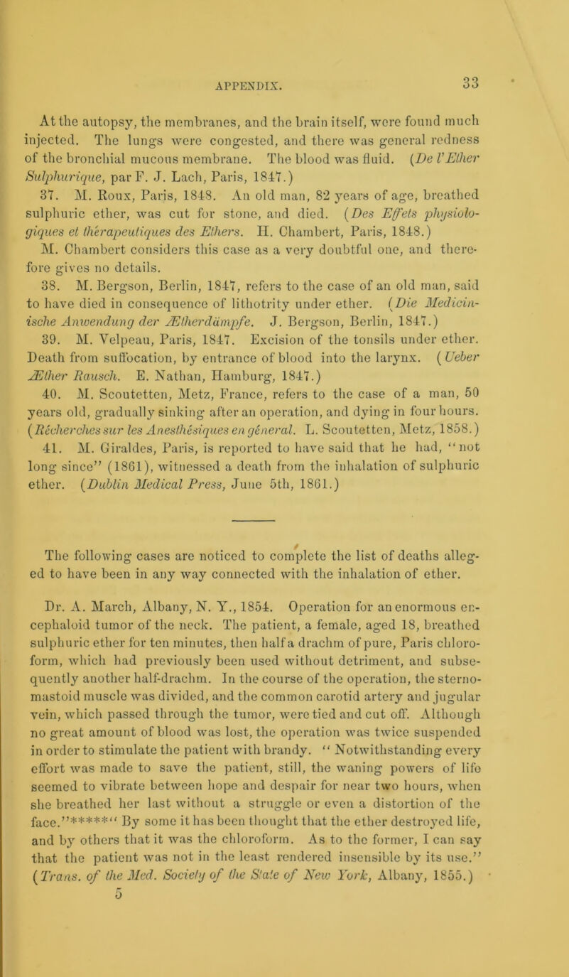 At the autopsy, the membranes, and the brain itself, were found much injected. The lungs were congested, and there was general redness of the bronchial mucous membrane. The blood was fluid. (De VEther Sulphurique, par F. J. Lach, Paris, 1847.) 37. M. Roux, Paris, 1848. An old man, 82 years of age, breathed sulphuric ether, was cut for stone, and died. (Des Efels physiolo- giques et therapeutiques des Ethers. II. Chambert, Paris, 1848.) M. Chambert considers this case as a very doubtful one, and there- fore gives no details. 38. M. Bergson, Berlin, 1847, refers to the case of an old man, said to have died in consequence of lithotrity under ether. (Die Medicin- ische Anwendung der JElherdampfe. J. Bergson, Berlin, 1847.) 39. M. Velpeau, Paris, 1847. Excision of the tonsils under ether. Death from suffocation, by entrance of blood into the larynx. (Ueber JEther Rausch. E. Nathan, Hamburg, 1847.) 40. M. Scoutetten, Metz, France, refers to the case of a man, 50 years old, gradually sinking after an operation, and dying in four hours. (Recherchessur les Anesthesiques en general. L. Scoutetten, Metz, 1858.) 41. M. Giraldes, Paris, is reported to have said that he had, “not long since” (1861), witnessed a death from the inhalation of sulphuric ether. (Dublin Medical Press, June 5th, 1861.) The following cases are noticed to complete the list of deaths alleg- ed to have been in any way connected with the inhalation of ether. Dr. A. March, Albany, N. Y., 1854. Operation for an enormous en- cephaloid tumor of the neck. The patient, a female, aged 18, breathed sulphuric ether for ten minutes, then half a drachm of pure, Paris chloro- form, which had previously been used without detriment, and subse- quently another half-drachm. In the course of the operation, the sterno- mastoid muscle was divided, and the common carotid artery and jugular vein, which passed through the tumor, were tied and cut off. Although no great amount of blood was lost, the operation was twice suspended in order to stimulate the patient with brandy. “ Notwithstanding every effort was made to save the patient, still, the waning powers of life seemed to vibrate between hope and despair for near two hours, when she breathed her last without a struggle or even a distortion of the face.”*****” By some it has been thought that the ether destroyed life, and by others that it was the chloroform. As to the former, I can say that the patient was not in the least rendered insensible by its use.” (Trans, of the Med. Society of the Stale of New York, Albany, 1855.) r0 0