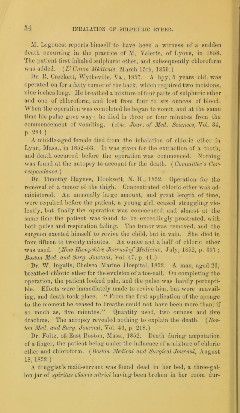 M. Legouest reports himself to have been a witness of a sudden death occurring in the practice of M. Yalette, of Lyons, in 1858. The patient first inhaled sulphuric ether, and subsequently chloroform was added. (Z/ Union Medicate, March 15th, 1859.) Dr. R. Crockett, Wytheville, Va., 1851. A boy, 5 years old, was operated on fora fatty tumor of the back, which required two incisions, nine inches long, lie breathed a mixture of four parts of sulphuric ether and one of chloroform, and lost from four to six ounces of blood. When the operation was completed he began to vomit, and at the same time his pulse gave way ; he died in three or four minutes from the commencement of vomiting. (Am. Jour, of Med. Sciences, Vol. 34, p. 284.) A middle-aged female died from the inhalation of chloric ether in Lynn, Mass., in 1852-53. It was given for the extraction of a tooth, and death occurred before the operation was commenced. Nothing was found at the autopsy to account for the death. (Committee's Cor- respondence. ) Dr. Timothy Ilaynes, Hooksett, N. II., 1852. Operation for the removal of a tumor of the thigh. Concentrated chloric ether was ad- ministered. An unusually large amount, and great length of time, were required before the patient, a young girl, ceased struggling vio- lently, but finally the operation was commenced, and almost at the same time the patient was found to be exceedingly prostrated, with both pulse and respiration failing. The tumor was removed, and the surgeon exerted himself to revive the child, but in vain. She died in from fifteen to twenty minutes. An ounce and a half of chloric ether was used. (New Hampshire Journal of Medicine, July, 1852, p. 307 ; Boston Med. and Surg. Journal, Yol. 47, p. 41.) Dr. W. Ingalls, Chelsea Marine Hospital, 1852. A man, aged 20, breathed chloric ether for the evulsion of a toe-nail. On completing the operation, the patient looked pale, and the pulse was hardly percepti- ble. Efforts Avere immediately made to reAnve him, but were unavail- ing, and death took place. “ From the first application of the sponge to the moment he ceased to breathe could not have been more than; if so much as, five minutes.” Quantity used, tAvo ounces and five drachms. The autopsy revealed nothing to explain the death. (Bos- ton Med. and Surg. Journal, Vol. 46, p. 218.) Dr. Foltz, of East Boston, Mass., 1852. Death during amputation of a finger, the patient being under the influence of a mixture of chloric ether and chloroform. (Boston Medical and Surgical Journal, August 18, 1852.) A druggist’s maid-servant Avas found dead in her bed, a three-gal- lon jar of spirilus etheris nilrici having been broken in her room dur-