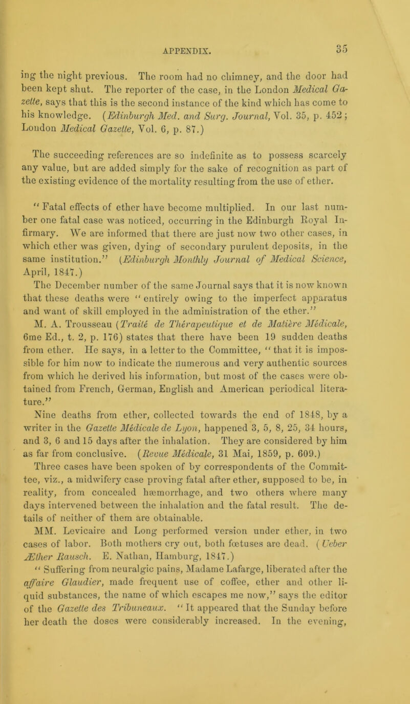 ing the night previous. The room had no chimney, and the door had been kept shut. The reporter of the case, in the London Medical Ga- zette, says that this is the second instance of the kind which has come to his knowledge. (Edinburgh Med. and Sarg. Journal, Vol. 35, p. 452 ; London Medical Gazette, Yol. 6, p. 87.) The succeeding references are so indefinite as to possess scarcely any value, but are added simply for the sake of recognition as part of the existing evidence of the mortality resulting from the use of ether.  Fatal effects of ether have become multiplied. In our last num- ber one fatal case was noticed, occurring in the Edinburgh Royal In- firmary. We are informed that there are just now two other cases, in which ether was given, dying of secondary purulent deposits, in the same institution.” (Edinburgh Monthly Journal of Medical Science, April, 1847.) The December number of the same Journal says that it is now known that these deaths were “ entirely owing to the imperfect apparatus and want of skill employed in the administration of the ether.” M. A. Trousseau (Traile de Therapeutique et de Matiere Medicate, 6me Ed., t. 2, p. 176) states that there have been 19 sudden deaths from ether. He says, in a letter to the Committee, “ that it is impos- sible for him now to indicate the numerous and very authentic sources from which he derived his information, but most of the cases were ob- tained from French, German, English and American periodical litera- ture.” Nine deaths from ether, collected towards the end of 1848, by a writer in the Gazette Medicate de Lyon, happened 3, 5, 8, 25, 34 hours, and 3, 6 and 15 days after the inhalation. They are considered by him as far from conclusive. (Revue Medicate, 31 Mai, 1859, p. 609.) Three cases have been spoken of by correspondents of the Commit- tee, viz., a midwifery case proving fatal after ether, supposed to be, in reality, from concealed hsemorrhage, and two others where many days intervened between the inhalation and the fatal result. The de- tails of neither of them are obtainable. MM. Levicaire and Long performed version under ether, in two cases of labor. Both mothers cry out, both foetuses are dead. (Ueber JEther Rausch. E. Nathan, Hamburg, 184.7.) “ Suffering from neuralgic pains, Madame Lafarge, liberated after the affaire Glaudier, made frequent use of coffee, ether and other li- quid substances, the name of which escapes me now,” says the editor of the Gazette des Tribuneaux. “It appeared that the Sunday before her death the doses were considerably increased. In the evening,