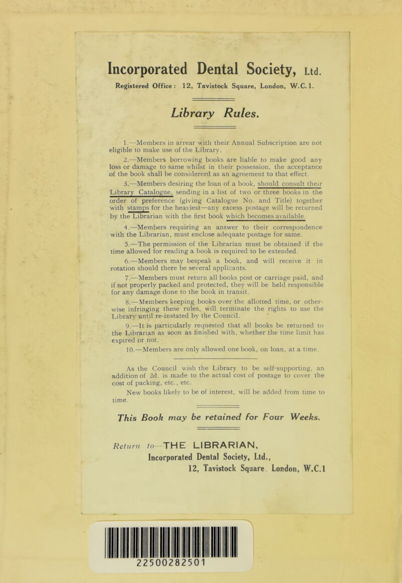 Incorporated Dental Society, Ltd. Registered Office: 12, Tavistock Square, London, W.C. 1. Library Rules. 1. —Members in arrear with their Annual Subscription are not eligible to make use of the Library. 2. —Members borrowing books are liable to make good any loss or damage to same whilst in their possession, the acceptance of the book shall be considererd as an agreement to that effect. 3. —Members desiring the loan of a book, should consult their Ihbrar^Catalogue^ sending in a list of two or three books in the order of preference (giving Catalogue No. and Title) together with stamps for the heaviest—any excess postage will be returned by the Librarian with the first book which becomes available. 4. —Members requiring an answer to their correspondence with the Librarian, must enclose adequate postage for same. 5. —The permission of the Librarian must be obtained if the time allowed for reading a book is required to be extended. 6. —Members may bespeak a book, and will receive it in rotation should there be several applicants. 7. -—Members must return all books post or carriage paid, and if not properly packed and protected, they will be held responsible for any damage done to the book in transit. 8. — Members keeping books over the allotted time, or other- wise infringing these rules, will terminate the rights to use the Library until re-instated by the Council. 9. —It is particularly requested that all books be returned to the Librarian as soon as finished with, whether the time limit has expired or not. 10. —Members are only allowed one book, on loan, at a time. As the Council wish the Library to be self-supporting, an addition of 2d. is made to the actual cost of postage to cover the cost of packing, etc., etc. New books likelv to be of interest, will be added from time to time. This Book may be retained for Four Weeks. Return to—THE LIBRARIAN, Incorporated Dental Society, Ltd,, 12, Tavistock Square London, W.C.l 2250028250