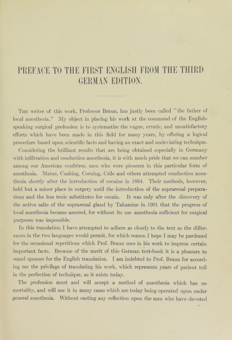 The writer of this work, Professor Braun, has justly beeil ealled “the father of local anesthesia.” My object in placing his work at the command of the English- speaking surgical profession is to systematize the vague, erratic, and unsatisfactory efforts which have been made in this field for many years, by offering a logical procedure based upon scientific facts and having an exact and undeviating technique. Considering the brilliant results tliat are being obtained especially in Germany with infiltration and conduction anesthesia, it is with much pride that we can number among our American confreres, men who were pioneers in this particular form of anesthesia. Matas, Cushing, Corning, Crile and others attempted conduction anes- thesia shortly after the introduction of cocaine in 1884. Their methods, however, held but a minor place in surgery until the introduction of the suprarenal prepara- tions and the less toxic substitutes for cocain. It was only after the discovery of the active salts of the suprarenal gland by Takamine in 1901 that the progress of local anesthesia became assured, for without its use anesthesia sufficient for surgical purposes was impossible. In this translation I have attempted to adhere as closely to the text as the difi'er- ences in the two languages would permit, for which reason I hope I may be pardoned for the occasional repetitions which Prof. Braun uses in his work to impress certain important facts. Because of the merit of this German text-book it is a pleasure to stand Sponsor for the English translation. I am indebted to Prof. Braun for accord- ing me the privilege of translating his work, which represents years of patient toil in the perfection of technique, as it exists today. The profession must and will accept a metliod of anesthesia which has no mortality, and will use it in many cases which are today being operated upon under general anesthesia. Without casting any reflection upon the men who have devoted