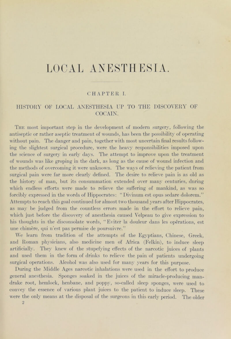LOCAL AN KSTII LSI A. CHAPTER I. HISTOllY OF LOCAL ANESTHESIA UP TO THE DISCOVERY OF COCAIN. Tiie most important step in the development of modern surgerv, following the antiseptic or rather aseptic treatment of wounds, has been the possibility of operating without pain. The danger and pain, together with most uncertain final results follow- ing the slightest surgical procedure, were the heavy responsibilities imposed upon the Science of surgery in early days. The attempt to improve upon the treatment of wounds was like groping in the dark, as long as the cause of wound infection and the methods of overcoming it were unknown. The ways of relieving the patient from surgical pain were far more clearly defined. The desire to relieve pain is as old as the history of man, but its consummation extended over many centuries, dnring which endless efforts were made to relieve the suffering of mankind, as was so forcibly expressed in the words of Hippocrates: “Divinum est opus sedare dolorem.” Attempts to reach this goal continued for almost two thousand years after Hippocrates, as may be judged from the countless errors made in the effort to relieve pain, which just before the discovery of anesthesia caused Velpeau to give expression to his thoughts in the disconsolate words, “Eviter la douleur dans les operations, est une chimere, qui n’est pas permise de poursuivre.” We learn from tradition of the attempts of the Egyptians, Chinese, Creek, and Roman physicians, also medicine men of Africa (Felkin), to induce sleep artificially. They knew of the stupefying effects of the narcotic juices of plants and used them in the form of drinks to relieve the pain of patients undergoing surgical operations. Alcohol was also used for many years for this purpose. Düring the Aliddle Ages narcotic inhalations were used in the effort to produce general anesthesia. Sponges soaked in the juices of the miracle-producing man- drake root, hemlock, henbane, and poppy, so-called sleep sponges, were used to convey the essence of various plant juices to the patient to induce sleep. These were the only means at the disposal of the surgeons in this early period. The older