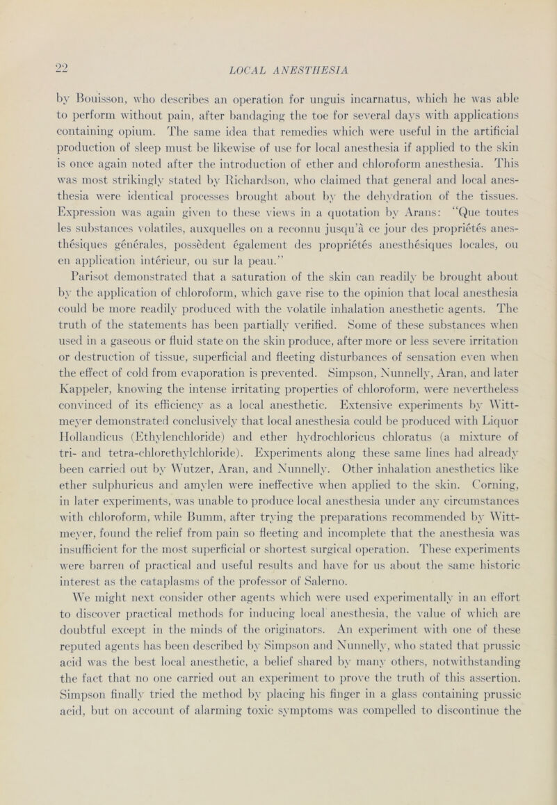 99 by Bouisson, who describes an Operation for unguis incarnatus, which he was able to perform without pain, after bandaging t he toe for several days with applications containing opium. The same idea that remedies which were useful in the artificial production of sleep must be likewise of use for local anesthesia if applied to the skin is once again noted after the introduction of ether and Chloroform anesthesia. This was most strikingly stated by ltichardson, who claimed that general and local anes- thesia were identical processes brought about by the dehydration of the tissues. Expression was again given to these views in a quotation by Arans: “Que toutes les substances volatiles, auxquelles on a reconnu jusqu’ä ce jonr des proprietes anes- thesiques generales, possedent egalement des proprietes anesthesiques locales, ou en application interieur, ou sur la peau.” Parisot demonstrated that a Saturation of the skin can readily be brought about by the application of Chloroform, which gare rise to the opinion that local anesthesia could be more readily produeed with the volatile inhalation anesthetic agents. The truth of the statements has been partiallv verified. Some of these substances when used in a gaseous or fluid state on the skin produce, after more or less severe irritation or destruction of tissue, superficial and fleeting disturbances of Sensation even when the effect of cold from evaporation is prevented. Simpson, Nunnelly, Aran, and later Ixappeler, knowing the intense irritating properties of Chloroform, were nevertheless convinced of its efficiency as a local anesthetic. Extensive experiments by ^Ttt- meyer demonstrated conclusively that local anesthesia could be produeed with Liquor Hollandicus (Ethylenchloride) and ether hydrochloricus chloratus (a mixture of tri- and tetra-chlorethylchloride). Experiments along these same lines had already been carried out by Wutzer, Aran, and Nunnelly. Other inhalation anesthetics like ether sulphuricus and amylen were ineffective when applied to the skin. Corning, in later experiments, was unable to produce local anesthesia linder any circumstances with Chloroform, while Bumm, after trying the preparations recommended by Witt- meyer, found the relief from pain so fleeting and incomplete that the anesthesia was insufficient for the most superficial or shortest surgical Operation. These experiments were harren of practical and useful results and have for us about the same historic interest as the cataplasms of the professor of Salerno. We might next consider other agents which were used experimentally in an effort to discover practical methods for inducing local anesthesia, the value of which are doubtful except in the minds of the originators. An experiment with one of these reputed agents has been described by Simpson and Nunnelly, who stated that prussic acid was the best local anesthetic, a belief shared by many others, notwithstanding the fact that no one carried out an experiment to prove the truth of this assertion. Simpson finally tried the method by placing bis finger in a glass containing prussic acid, but on aecount of alarming toxic Symptoms was compelled to discontinue the