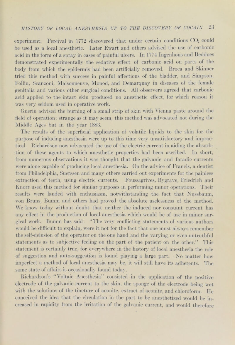 experiment. Percival in 1772 discovered that under certain conditions CO2 conld be nsed as a local anesthetic. Later Ewart and others advised the use of carbonic acid in the form of a spray in cases of painfnl nlcers. In 1774 Ingenhous and Beddoes demonstrated experimentally the sedative effect of carbonic acid on parts of the body from which the epidermis had been artificially removed. Broca and Skinner tried this method with snccess in painfnl affections of the bladder, and Simpson, Follin, Scanzoni, Maisonneuve, Monod, and Demarquay in diseases of the female genitalia and varions other surgical conditions. All observers agreed that carbonic acid applied to the intact skin produced 110 anesthetic effect, for which reason it was very seldom nsed in operative work. Guerin advised the burning of a small strip of skin with Vienna paste aronnd the field of Operation; stränge as it may seem, this method was advocated not doring the Middle Ages bnt in the year 1883. The resnlts of the superficial application of volatile liquids to the skin for the purpose of inducing anesthesia were up to this time very unsatisfactory and imprac- tical. Richardson now advocated the use of the electric current in aiding the absorb- tion of these agents to which anesthetic properties had been ascribed. In short, from munerous observations it was thought that the galvanic and faradic currents were alone capable of producing local anesthesia. On the advice of Francis, a dentist from Philadelphia, Suerssen and many others carried out experiments for the painless extraction of teeth, using electric currents. Foussagrives, Bygrave, Friedrich and Knorr nsed this method for similar purposes in performing minor operations. Their resnlts were lauded with enthusiasm, notwithstanding the fact that Xussbaum, von Bruns, Bumm and others had proved the absolute uselessness of the method. We know today without doubt that neither the induced nor constant current lias any effect in the production of local anesthesia which would be of use in minor sur- gical work. Bumm has said: “The very conflicting Statements of varions authors would be difficult to explain, were it not for the fact that one must always remember the self-delusion of the operator 011 the one hand and the varying or even untruthful Statements as to subjective feeling on the part of the patient on the other.” This Statement is certainly true, for everywhere in the history of local anesthesia the role of Suggestion and auto-suggestion is found playing a large part. Xo matter how imperfect a method of local anesthesia may be, it will still have its adherents. The same state of affairs is oecasionally found today. Richardson’s “Voltaic Anesthesia” consisted in the application of the positive electrode of the galvanic current to the skin, the sponge of the electrode being wet with the Solutions of the tinetnre of aconite, extract of aconite, and Chloroform. Ile conceived the idea that the circulation in the part to be anesthetized would be in- ereased in rapidity from the irritation of the galvanic current, and would therefore