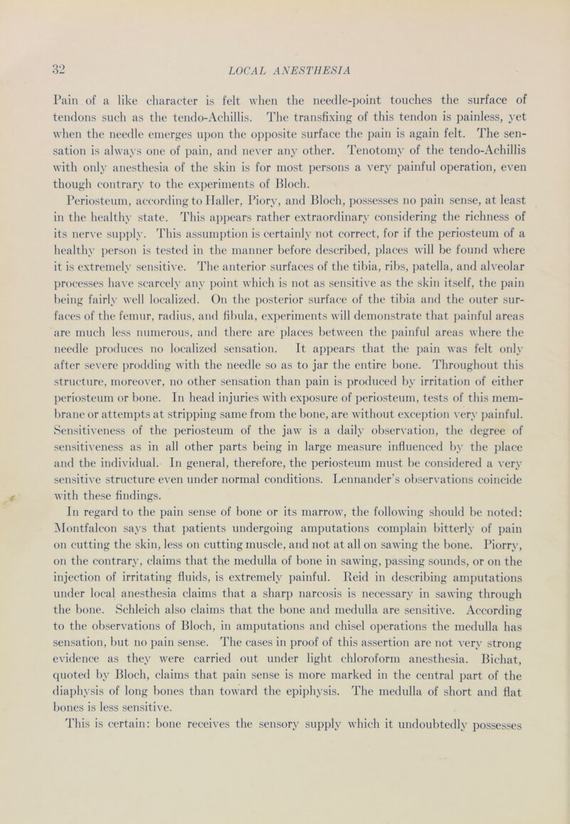 Pain of a like character is feit when the needle-point touches the surface of tendons such as the tendo-Achillis. The transfixing of this tendon is painless, yet when the needle emerges upon the opposite surface the pain is again feit. The Sen- sation is alwavs one of pain, and never any other. Tenotomy of the tendo-Achillis with only anesthesia of the skin is for most persons a very painful Operation, even though contrary to the experiments of Bloch. Periosteum, aceording to Haller, Piory, and Bloch, possesses no pain sense, at least in the healthy state. This appears rather extraordinary eonsidering the richness of its nerve supply. This assumption is certainly not correct, for if the periosteum of a healthy person is tested in the manner before described, places will be found where it is extremely sensitive. The anterior surfaces of the tibia, ribs, patella, and alveolar processes have scareely any point whieh is not as sensitive as the skin itself, the pain being fairly well localized. On the posterior surface of the tibia and the outer sur- faces of the femur, radius, and fibula, experiments will demonstrate tliat painful areas are much less numerous, and there are places between the painful areas where the needle produces no localized Sensation. It appears tliat the pain was feit only after severe prodding with the needle so as to jar the entire bone. Throughout this structnre, moreover, no other Sensation tlian pain is produced by irritation of either periosteum or bone. In head injuries with exposure of periosteum, tests of this mem- brane or attempts at Stripping same from the bone, are without exception very painful. Sensitiveness of the periosteum of the jaw is a daily observation, the degree of sensitiveness as in all other parts being in large measure influenced by the place and the individual. In general, therefore, the periosteum must be considered a very sensitive structure even under normal conditions. Lennander’s observations coincide with these findings. In regard to the pain sense of bone or its marrow, the following should be noted: Montfaleon says that patients undergoing amputations eomplain bitterly of pain on cutting the skin, less on cutting muscle, and not at all on sawing the bone. Piorry, on the contrary, claims that the medulla of bone in sawing, passing sounds, or on the injection of irritating fluids, is extremely painful. Reid in describing amputations under local anesthesia claims that a sharp narcosis is necessary in sawing through the bone. Schleich also claims that the bone and medulla are sensitive. Aceording to the observations of Bloch, in amputations and chisel operations the medulla has Sensation, but no pain sense. The cases in proof of this assertion are not very strong evidence as they were carried out under light Chloroform anesthesia. Bichat, quoted by Bloch, claims that pain sense is more marked in the central part of the diaphysis of long bones than toward the epiphysis. The medulla of short and flat bones is less sensitive. This is certain: bone receives the sensory supply whieh it undoubtedly possesses