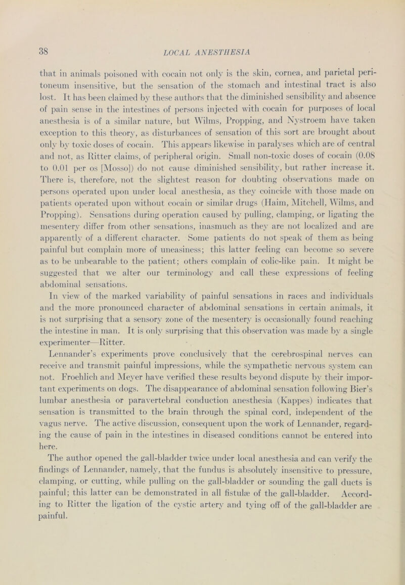 that in animals poisoned with cocain not only is the skin, cornea, and parietal peri- toneum insensitive, but the Sensation of the stomach and intestinal tract is also lost. It has beeil claimed by these authors that the diminished sensibilitv and absence of pain sense in the intestines of persons injected with cocain for purposes of local anesthesia is of a similar nature, but Wilms, Propping, and Nystroem have taken exception to this theory, as disturbances of Sensation of this sort are brought about only by toxic (loses of cocain. This appears likewise in paralyses which are of central and not, as Ritter claims, of peripheral origin. Small non-toxic doses of cocain (0.08 to 0.01 per os [Mosso]) do not cause diminished sensibilitv, but rather increase it. There is, therefore, not the slightest reason for doubting observations made on persons operated upon under local anesthesia, as they coincide with those made on patients operated upon withont cocain or similar drugs (Iiaim, Mitchell, Wilms, and Propping). Sensations during Operation caused by pulling, clamping, or ligating the mesentery differ from other sensations, inasmuch as they are not localized and are apparently of a different character. Some patients do not speak of them as heilig painful but complain more of uneasiness; this latter feeling can become so severe as to be unbearable to the patient; otliers complain of colic-like pain. It might be suggested that we alter our terminology and call these expressions of feeling abdominal sensations. In view of the marked variability of painful sensations in races and individuals and the more pronounced character of abdominal sensations in certain animals, it is not surprising that a sensory zone of the mesentery is occasionally found reaehing the intestine in man. It is only surprising that this observation was made by a single experimenter—Ritter. Lennander’s experiments prove conclusively that the cerebrospinal nerves can receive and transmit painful impressions, while the sympathetic nervous System can not. Froehlich and Meyer have verified these results beyond dispute by tlieir impor- tant experiments on dogs. The disappearance of abdominal Sensation following Bier’s lumbar anesthesia or paravertebral conduction anesthesia (Kappes) indicates that Sensation is transmitted to the brain through the spinal cord, independent of the vagus nerve. The active discussion, consequent upon the work of Lennander, regard- ing the cause of pain in the intestines in diseased conditions cannot be entered into here. The autlior opened the gall-bladder twice under local anesthesia and can verify the findings of Lennander, namely, that the fundus is absolutely insensitive to pressure, clamping, or cutting, while pulling on the gall-bladder or sounding the gall ducts is painful; this latter can be demonstrated in all fistulae of the gall-bladder. Accord- ing to Ritter the ligation of the cystic arterv and tying oft' of the gall-bladder are painful.