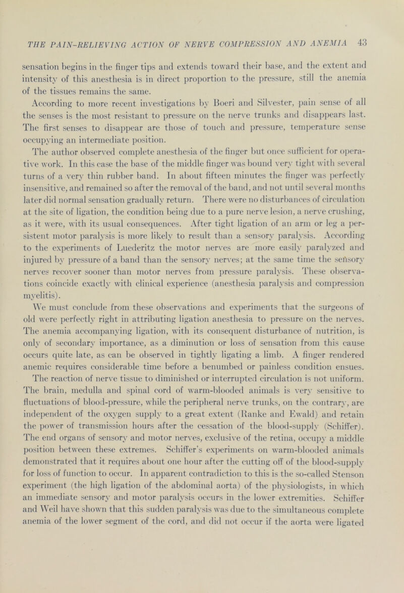 Sensation begins in the finger tips and extends toward their base, and the extent and intensity of tliis anesthesia is in direct proportion to the pressure, still the anemia of the tissues remains the same. According to more recent investigations by Boeri and Silvester, pain sense of all the senses is the most resistant to pressure on the nerve trunks and disappears last. The first senses to disappear are those of touch and pressure, temperature sense occupying an intermediate position. The author observed complete anesthesia of the finger but once suffieient for opera- tive work. In tliis case the base of the middle finger was bound very tight with several turns of a very thin rubber band. In about fifteen minutes the finger was perfectly insensitive, and remained so after the removal of the band, and not until several months later did normal Sensation gradually return. There were no disturbances of circulation at the site of ligation, the condition being due to a pure nerve lesion, a nerve crushing, as it were, with its usual consequences. After tight ligation of an arm or leg a per- sistent motor paralysis is more likely to result than a sensory paralysis. According to the experiments of Luederitz the motor nerves are more easily paralyzed and injured by pressure of a band than the sensory nerves; at the same time the seitsory nerves recover sooner than motor nerves from pressure paralysis. These observa- tions coincide exactly with clinical experience (anesthesia paralysis and compression myelitis). We must conclude from these observations and experiments that the surgeons of old were perfectly right in attributing ligation anesthesia to pressure on the nerves. The anemia accompanying ligation, with its consequent disturbance of nutrition, is only of secondary importance, as a diminution or loss of Sensation from tliis cause occurs quite late, as can be observed in tightly ligating a limb. A finger rendered anemic requires considerable time before a benumbed or painless condition ensues. The reaction of nerve tissue to diminished or interrupted circulation is not uniform. The brain, medulla and spinal cord of warm-blooded animals is very sensitive to fluctuations of blood-pressure, while the peripheral nerve trunks, on the contrary, are independent of the oxvgen supply to a great extent (Ranke and Ewald) and retain the power of transmission hours after the cessation of the blood-supply (Schiffer). The end organs of sensory and motor nerves, exclusive of the retina, occupy a middle Position between these extremes. Schiffer’s experiments on warm-blooded animals demonstrated that it requires about one liour after the cutting off of the blood-supply for loss of function to occur. In apparent contradiction to tliis is the so-called Stenson experiment (the high ligation of the abdominal aorta) of the physiologists, in wliicli an immediate sensory and motor paralysis occurs in the lower extremities. Schiffer and Weil liave shown that tliis sudden paralysis was due to the simultaneous complete anemia of the lower segment of the cord, and did not occur if the aorta were ligated