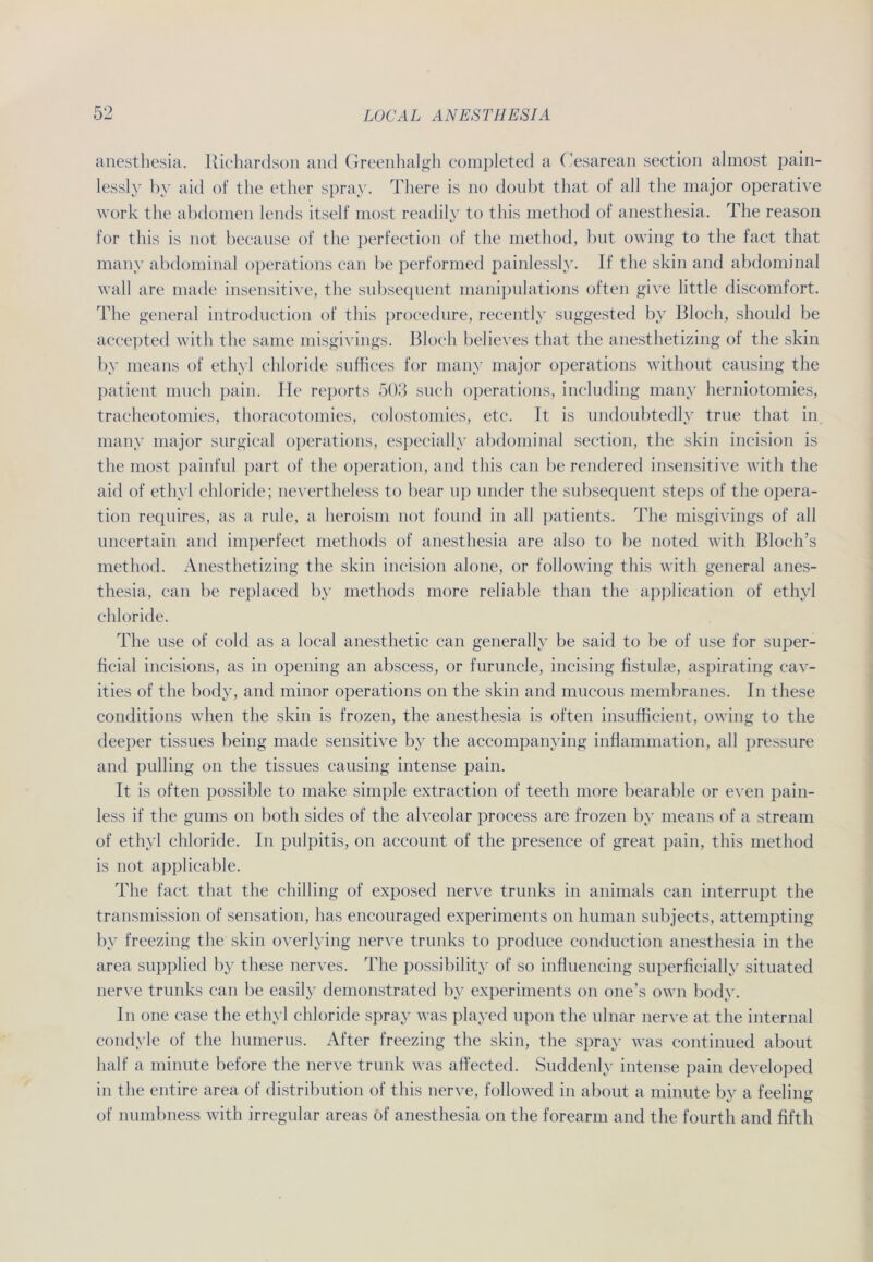 anesthesia. Richardson and Greenhalgh completed a Cesarean section almost pain- lessly by aid of the ether spray. There is no doubt that of all the major operative work the abdomen lends itself most readily to tliis method of anesthesia. The reason for this is not because of the perfection of the method, but owing to the fact that many abdominal operations can be performed painlessly. If the skin and abdominal wall are made insensitive, the subsequent manipulations often give little discomfort. The general introduction of this procedure, recently suggested by Bloch, should be accepted with the same misgivings. Bloch believes that the anesthetizing of the skin by means of ethyl chloride snffices for many major operations without causing the patient much pain. He reports 503 such operations, including many herniotomies, tracheotomies, thoracotomies, colostomies, etc. 1t is undoubtedly trne that in many major snrgical operations, especially abdominal section, the skin incision is the most painful part of the Operation, and this can be rendered insensitive with the aid of ethyl chloride; nevertheless to bear up nnder the subsequent steps of the Opera- tion requires, as a rule, a heroism not found in all patients. The misgivings of all uncertain and imperfect methods of anesthesia are also to be noted with Bloch’s method. Anesthetizing the skin incision alone, or following this with general anes- thesia, ean be replaced by methods more reliable than the application of ethyl chloride. The use of cold as a local anesthetic can generally be said to be of use for super- ficial incisions, as in opening an abscess, or furuncle, incising fistulae, aspirating cav- ities of the body, and minor operations on the skin and mucous membranes. In these conditions when the skin is frozen, the anesthesia is often insufficient, owing to the deeper tissues being made sensitive by the accompanying inflammation, all pressure and pulling on the tissues causing intense pain. It is often possible to make simple extraction of teeth more bearable or even pain- less if the ginns on both sides of the alveolar process are frozen by means of a stream of ethyl chloride. In pulpitis, on account of the presence of great pain, this method is not applicable. The fact that the chilling of exposed nerve trunks in animals can interrupt the transmission of Sensation, has encouraged experiments on human subjects, attempting by freezing the skin overlying nerve trunks to produce conduction anesthesia in the area supplied by these nerves. The possibility of so influencing superficially situated nerve trunks can be easily demonstrated by experiments on one’s own body. In one case the ethyl chloride spray was played upon the ulnar nerve at the internal condyle of the lmmerus. After freezing the skin, the spray was continued about half a minute before the nerve trunk was affected. Suddenly intense pain developed in the entire area of distribution of this nerve, followed in about a minute by a feeling of numbness with irregulär areas of anesthesia on the forearm and the fourth and fifth