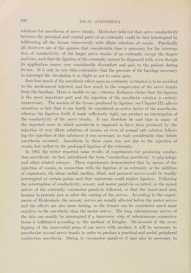 IGO Solutions for anesthesia of nerve trunks. Hoelscher believed that nerve conductivity between the proximal and central parts of an extremity could be best interrupted by infiltrating all the tissues transverselv with dilute Solutions of cocain. Practically all observers are of the opinion that considerable time is necessary for the interrup- tion of conductivity of the larger nerve trunks of an extremity except the frngers and toes, and that the ligation of the extremity cannot be dispensed with, even though its application causes very considerable discomfort and pain to the patient during its use. It is only in very thin extremities that the pressure of the bandage necessary to interrupt the circulation is so slight as not to cause pain. Just how miicli of the anesthetic etfect upon an extremity so treated is to be ascribed to the medicament injected, and how much to the compression of the nerve trunks from the bandage, Manz is unable to say; whereas Kofmann claims that the ligation is the most important part and the injection of the anesthetic solution is entirely unnecessary. The anemia of the tissues produced by ligation (see Chapter III) affects Sensation so late that it can hardly be considered an active factor of the anesthesia; whereas the ligation itself, if made sufficiently tight, can produce an interruption of the conductivity of the nerve trunks. It can therefore be said that in many of the reported cases in which anesthesia is supposed to liave been produced by the injection of very dilute Solutions of cocain, or even of normal salt solution follow- ing the injection of this substance it was necessary to wait considerable time before anesthesia occurred. Anesthesia in these cases was not due to the injection of cocain but rather to the prolonged ligation of the extremity. In 1903 the writer reported some results of experiments for producing conduc- tion anesthesia—in fact, introduced the term “conduction anesthesia” to physiology and other related Sciences. These experiments demonstrated that by means of the injection of cocain, in connection with the ligation of an extremity or the addition of suprarenin, the ulnar, radial, median, tibial, and peroneal nerves could be readily interrupted at certain points and that suprarenin could replace ligation. Following the interruption of conductivity, sensory and motor paralysis occurred; in the mixed nerves of the extremity vasomotor paralysis followed, so that the innervated area became hyperemic just as after the cutting of the nerves. According to the experi- ments of Heidenhain, the sensory nerves are usually affected before the motor nerves and the effects are also more lasting, so the former can be considered much more sensitive to the anesthetic than the motor nerves. The long subcutaneous nerves of the skin can readily be interrupted if a transverse strip of subcutaneous connective tissue is infiltrated according to the method of Ivrogius. On account of the over- lapping of the innervated areas of one nerve with another, it will be necessary to anesthetize several nerve trunks in order to produce a practical and useful peripheral conduction anesthesia. Owing to vasomotor paralysis it may also be necessary to