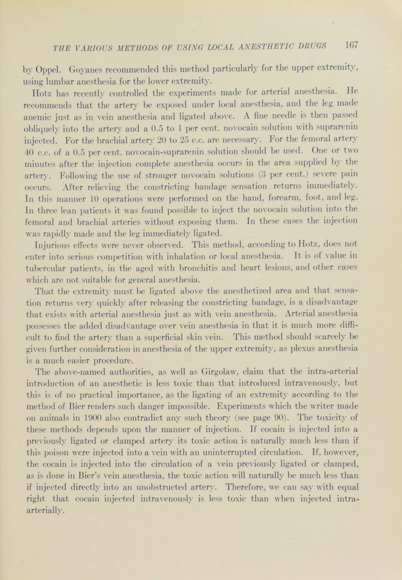 by Oppel. Goyanes recommended this method particularly for the upper extremity, using lumbar anesthesia for the lower extremity. Hotz has recently controlled the experiments made for arterial anesthesia. Ile recommends that the artery be exposed under local anesthesia, and the leg made anemic just as in vein anesthesia and ligated above. A fine needle is then passed obliquely into the artery and a 0.5 to 1 per cent. novocain Solution with suprarenin injected. For the brachial artery 20 to 25 c.c. are necessary. hör the femoral artery 40 c.c. of a 0.5 per cent. novocain-suprarenin solution should be used. One or two minutes after the injection complete anesthesia occurs in the area supplied by the artery. Following the use of stronger novocain Solutions (3 per cent.) severe pain occurs. After relieving the constricting bandage Sensation returns immediately. In this manner 10 operations were performed on the hand, forearm, foot, and leg. In three lean patients it was found possible to inject the novocain solution into the femoral and brachial arteries without exposing them. In these cases the injection was rapidly made and the leg immediately ligated. Injurious effects were never observed. This method, according to Hotz, does not enter into serious competition with Inhalation or local anesthesia. It is of value in tubercular patients, in the aged with bronchitis and heart lesions, and other cases which are not suitable for general anesthesia. That the extremity must be ligated above the anesthetized area and that Sensa- tion returns very quickly after releasing the constricting bandage, is a disadvantage that exists with arterial anesthesia just as with vein anesthesia. Arterial anesthesia possesses the added disadvantage over vein anesthesia in that it is much more diffi- cult to find the artery than a superficial skin vein. This method should scarcely be given further consideration in anesthesia of the upper extremity, as plexus anesthesia is a much easier procedure. The above-named authorities, as well as Girgolaw, claim that the intra-arterial introduction of an anesthetic is less toxic than that introduced intravenously, but this is of no practical importance, as the ligating of an extremity according to the method of Bier renders such danger impossible. Experiments which the writer made on animals in 1900 also contradict any such theory (see page 90). The toxicity of these methods depends upon the manner of injection. If cocain is injected into a previously ligated or clamped artery its toxic action is naturally much less than if this poison were injected into a vein with an uninterrupted circulation. If, however, the cocain is injected into the circulation of a vein previously ligated or clamped, as is done in Bier’s vein anesthesia, the toxic action will naturally be much less than if injected directly into an unobstructed artery. Therefore, we can say with equal right that cocain injected intravenously is less toxic than when injected intra- arteriallv.