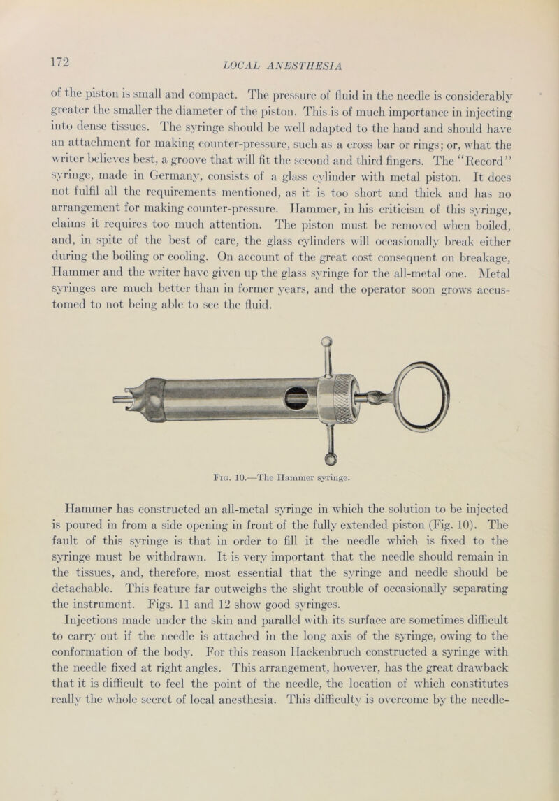 of the piston is small and compact. The pressure of fluid in the needle is considerably greater the smaller the diameter of the piston. This is of much importance in injecting into dense tissues. The syringe should be well adapted to the liand and should have an attachment for making counter-pressure, such as a cross bar or rings; or, what the writer believes best, a groove that will fit the second and third fingers. The ‘Record” syringe, made in Germany, consists of a glass cylinder with metal piston. It does not fulfil all the requirements mentioned, as it is too short and thick and has no arrangement for making counter-pressure. Hammer, in his criticism of this syringe, Claims it requires too much attention. The piston must be removed when boiled, and, in spite of the best of care, the glass cylinders will occasionally break either during the boiling or cooling. On account of the great cost consequent on breakage, Hammer and the writer have given up the glass syringe for the all-metal one. Metal syringes are much better than in former years, and the operator soon grows accus- tomed to not being able to see the fluid. Fig. 10.—The Hammer syringe. Hammer has constructed an all-metal syringe in which the solution to be injected is poured in from a side opening in front of the fully extended piston (Fig. 10). The fault of this syringe is that in order to All it the needle which is fixed to the syringe must be withdrawn. It is very important that the needle should remain in the tissues, and, therefore, most essential that the syringe and needle should be detachable. This feature far outweighs the slight trouble of occasionally separating the instrument. Figs. 11 and 12 show good syringes. Injections made under the skin and parallel with its surface are sometimes difficult to carry out if the needle is attached in the long axis of the syringe, owing to the conformation of the body. For this reason Hackenbruch constructed a syringe with the needle fixed at right angles. This arrangement, however, has the great drawback that it is difficult to feel the point of the needle, the location of which constitutes really the whole secret of local anesthesia. This difficulty is overcome by the needle-