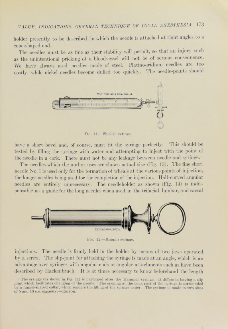 holder presently to be described, in which the needle is attached at right angles to a cone-shaped end. The needles must be as fine as their stability will permit, so that an injun such as the unintentional pricking of a bloodvessel will not be of serious consequence. We have always used needles made of steel. Platino-iridium needles are too costlv, while nickel needles become dulled too quickly. The needle-points should Fig. 11.—Shields’ syringe. liave a short bevel and, of course, must fit the syringe perfectly. Tliis should be tested by filling the syringe with water and attempting to inject witli the point of the needle in a cork. Tliere must not be any leakage between needle and syringe. The needles which the author uses are sliown actual size (Fig. 13). The fine short needle No. 1 is used only for the formation of wheals at the various points of injection, the longer needles being used for the completion of the injection. Half-curved angular needles are entirely unnecessary. The needleholder as sliown (Fig. 14) is indis- pensable as a guide for the long needles when used in the trifacial, lumbar, and sacral injections. The needle is firmly lield in the holder by means of two jaws operated by a screw. The slip-joint for attaching the syringe is made at an angle, which is an advantage over syringes with angular ends or angular attachments such as have beeil described by Hackenbruch. It is at times necessary to know beforehand the length 1 The syringe (as shown in Fig. 11) is patterned after the Hammer syringe. It differs in having a slip joint which facilitates changing of the needle. The opening at the back part of the syringe is surrounded by a funnel-shaped collar, which renders the filling of the syringe easier. The syringe is made in two sizes of 5 and 10 c.c. capacity.—Editor.