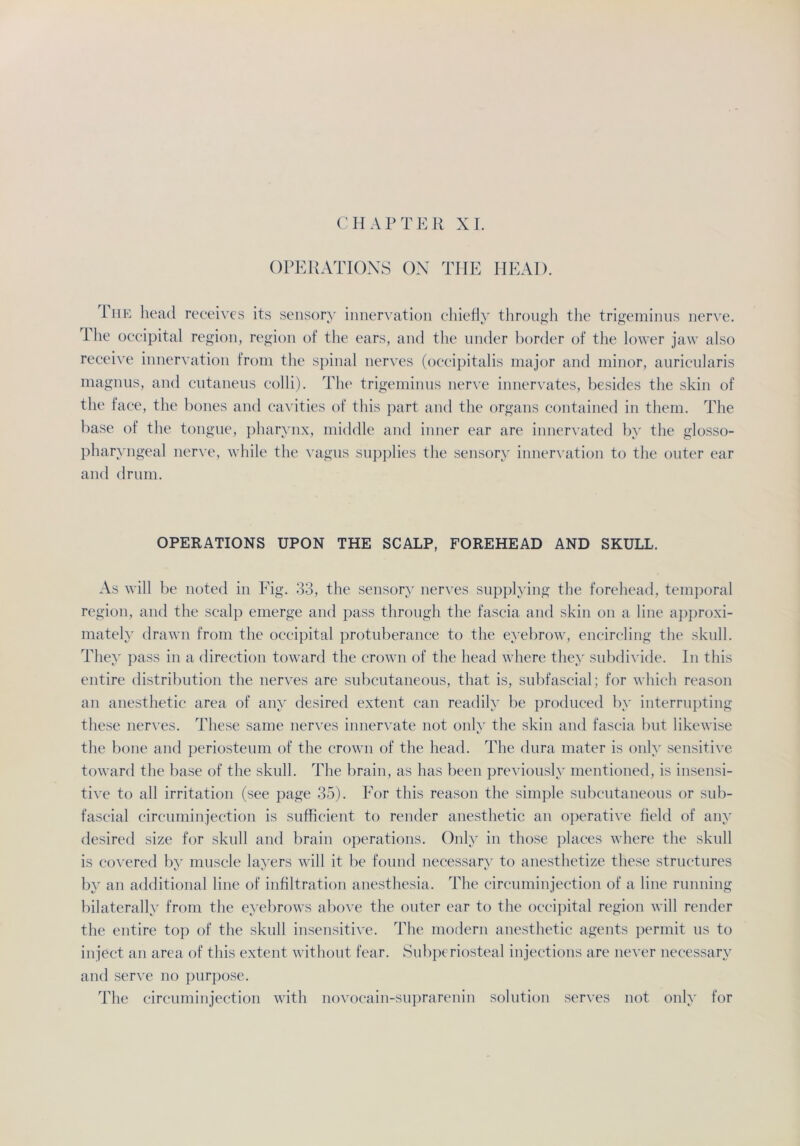 CH AP TER XI. OPERATIONS ON THE HEAD. The head receives its sensory innervation chiefly through the trigeminus nerve. Ihe occipital region, region of the ears, and the linder border of the lower jaw also receive innervation troin the spinal nerves (occipitalis major and minor, auricularis magnus, and cutaneus colli). The trigeminus nerve innervates, besides the skin of the face, the bones and cavities of this part and the organs contained in them. The base of the tongue, pharynx, middle and inner ear are innervated by the glosso- pharyngeal nerve, while the vagus supplies the sensory innervation to the outer ear and drum. OPERATIONS UPON THE SCALP, FOREHEAD AND SKULL. As will be noted in Fig. 33, the sensory nerves supplying the forehead, temporal region, and the scalp emerge and pass through the fascia and skin on a line approxi- mately drawn from the occipital protuberance to the eyebrow, encircling the skull. They pass in a direction toward the crown of the head where they subdivide. In this entire distribution the nerves are subcutaneous, that is, subfascial; for which reason an anesthetic area of any desired extent can readily be produced by interrupting these nerves. These same nerves innervate not onlv the skin and fascia but likewise the bone and periosteum of the crown of the head. The dura mater is onlv sensitive toward the base of the skull. The brain, as has been previously mentioned, is insensi- tive to all irritation (see page 35). For this reason the simple subcutaneous or sub- fascial circuminjection is sufficient to render anesthetic an operative field of any desired size for skull and brain operations. Only in those places where the skull is covered by muscle layers will it be found necessary to anesthetize these structures by an additional line of infiltration anesthesia. The circuminjection of a line running bilaterally from the eyebrows above the outer ear to the occipital region will render the entire top of the skull insensitive. The modern anesthetic agents permit us to inject an area of this extent without fear. Subperiosteal injections are never necessary and serve no purpose. The circuminjection with novocain-suprarenin solution serves not only for