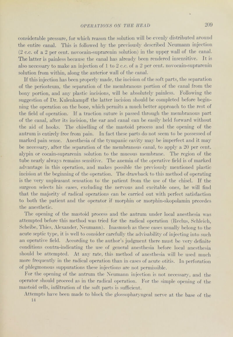 considerable pressure, for which reason the solution will be evenly distributed around the entire canal. This is followed by the previously described Neumann injection (2 c.c. of a 2 per cent. novocain-suprarenin solution) in the upper wall of the canal. The latter is painless because the canal has alreadv been rendered insensitive. It is also necessary to make an injection of 1 to 2 c.c. of a 2 per cent. novocain-suprarenin solution from within, along the anterior wall of the canal. If this injection has been properly made, the incision of the soft parts, the Separation of the periosteum, the Separation of the membranous portion of the canal from the bony portion, and any plastic incisions, will be absolutely painless. Following the Suggestion of Dr. Ivulenkampff the latter incision should be completed before begin- ning the Operation on the bone, which permits a much better approach to the rest of the field of Operation. If a traction suture is passed through the membranous part of the canal, after its incision, the ear and canal can be easily held forward without the aid of hooks. The chiselling of the mastoid process and the opening of the antrum is entirely free from pain. In fact these parts do not seem to be possessed of marked pain sense. Anesthesia of the tympanic cavity may be imperfect and it may be necessary, after the Separation of the membranous canal, to apply a 20 per cent. alypin or cocain-suprarenin solution to the mucous membrane. The region of the tube nearly always remains sensitive. The anemia of the operative field is of marked advantage in this Operation, and makes possible the previously mentioned plastic incision at the beginning of the Operation. The drawback to this metliod of operating is the very unpleasant Sensation to the patient from the use of the chisel. If the surgeon selects his cases, excluding the nervous and excitable ones, he will find that the majority of radical operations can be carried out with perfect satisfaction to both the patient and the operator if morphin or morphin-skopolamin precedes the anesthetic. The opening of the mastoid process and the antrum under local anesthesia was attempted before this method was tried for the radical Operation (Reclus, Schleich, Scheibe, Thies, Alexander, Neumann). Inasmuch as these cases usually belong to the acute septic type, it is well to consider carefully the advisability of injecting into such an operative field. According to the author’s judgment there must be very definite conditions contra-indicating the use of general anesthesia before local anesthesia should be attempted. At any rate, this method of anesthesia will be used much more frequently in the radical Operation than in cases of acute otitis. In Perforation of phlegmonous suppurations these injections are not permissible. For the opening of the antrum the Neumann injection is not necessary, and the operator should proceed as in the radical Operation. For the simple opening of the mastoid cells, infiltration of the soft parts is sufficient. Attempts have been made to block the glossopharyngeal nerve at the base of the 14