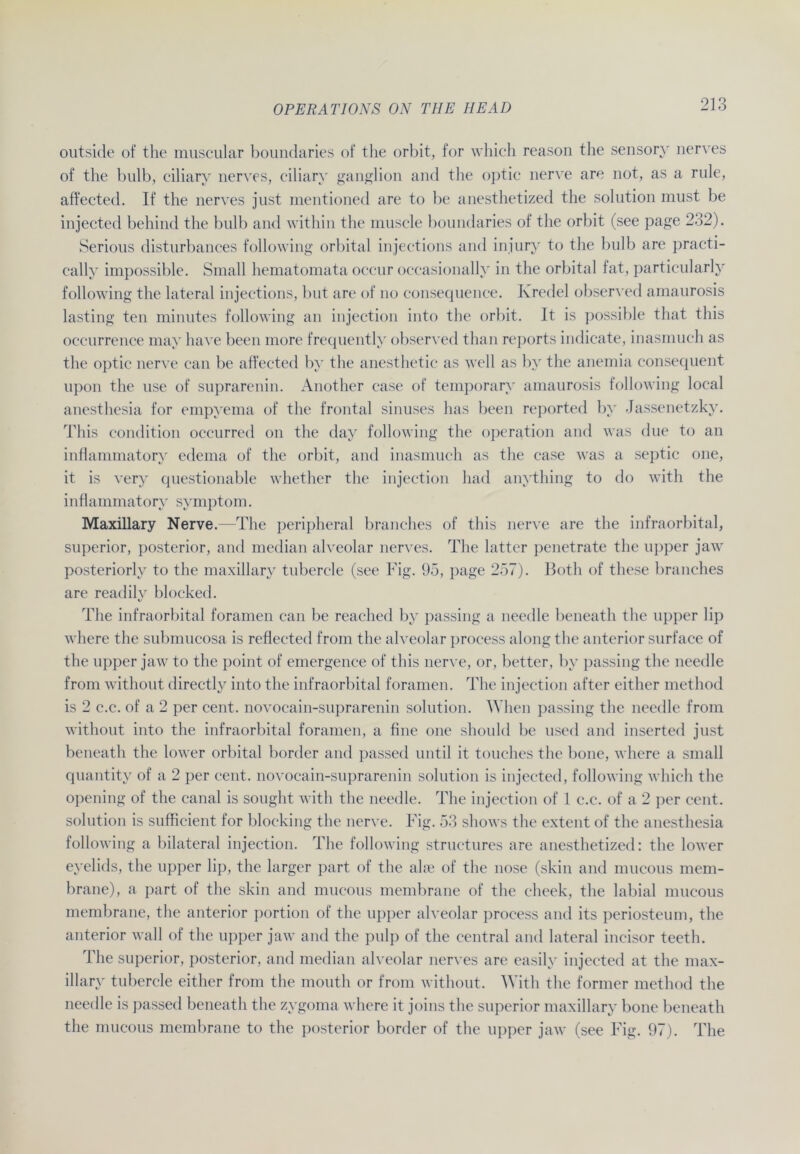 outside of the muscular boundaries of the orbit, for which reason the sensory nerves of the bulb, eiliary nerves, ciliary ganglion and the optic nerve are not, as a rule, affected. If the nerves just mentioned are to be anesthetized the solution must be injected behind the bulb and within the muscle boundaries of the orbit (see page 232). Serious disturbances following orbital injections and injury to the bulb are practi- cally impossible. Small hematomata occur oceasionallv in the orbital fat, particularly following the lateral injections, but are of no consequence. Kredel observed amaurosis lasting ten minutes following an injection into the orbit. It is possible that tliis occurrence may have been more frequentlv observed than reports indicate, inasmuch as the optic nerve can be affected by the anesthetic as well as by the anemia consequent upon the use of suprarenin. Another case of temporarv amaurosis following local anesthesia for empyema of the frontal sinnses has been reported by Jassenetzky. This condition occurred on the day following the Operation and was due to an inflammatory edema of the orbit, and inasmuch as the case was a septic one, it is very questionable whether the injection had anything to do with the inflammatory Symptom. Maxillary Nerve. The peripheral branches of this nerve are the infraorbital, superior, posterior, and median alveolar nerves. The latter penetrate the upper jaw posteriorly to the maxillary tubercle (see Fig. 95, page 257). Both of these branches are readily blocked. The infraorbital foramen can be reached by passing a needle beneath the upper lip where the submucosa is reflected from the alveolar process along the anterior surface of the upper jaw to the point of emergence of this nerve, or, better, by passing the needle from without directly into the infraorbital foramen. The injection after either method is 2 c.c. of a 2 per cent. novocain-suprarenin solution. When passing the needle from without into the infraorbital foramen, a fine one shoiild be used and inserted just beneath the lower orbital border and passed until it touches the hone, where a small quantity of a 2 per cent. novocain-suprarenin solution is injected, following which the opening of the canal is sought with the needle. The injection of 1 c.c. of a 2 per cent. solution is sufficient for blocking the nerve. Fig. 53 shows the extent of the anesthesia following a bilateral injection. The following structures are anesthetized: the lower eyelids, the upper lip, the larger part of the ahn of the nose (skiu and mucous mem- brane), a part of the skin and mucous membrane of the cheek, the labial mucous membrane, the anterior portion of the upper alveolar process and its periosteum, the anterior wall of the upper jaw and the pulp of the central and lateral incisor teeth. The superior, posterior, and median alveolar nerves are easily injected at the max- illary tubercle either from the mouth or from without. With the former method the needle is passed beneath the zygoma where it joins the superior maxillary hone beneath the mucous membrane to the posterior border of the upper jaw (see Fig. 97). The