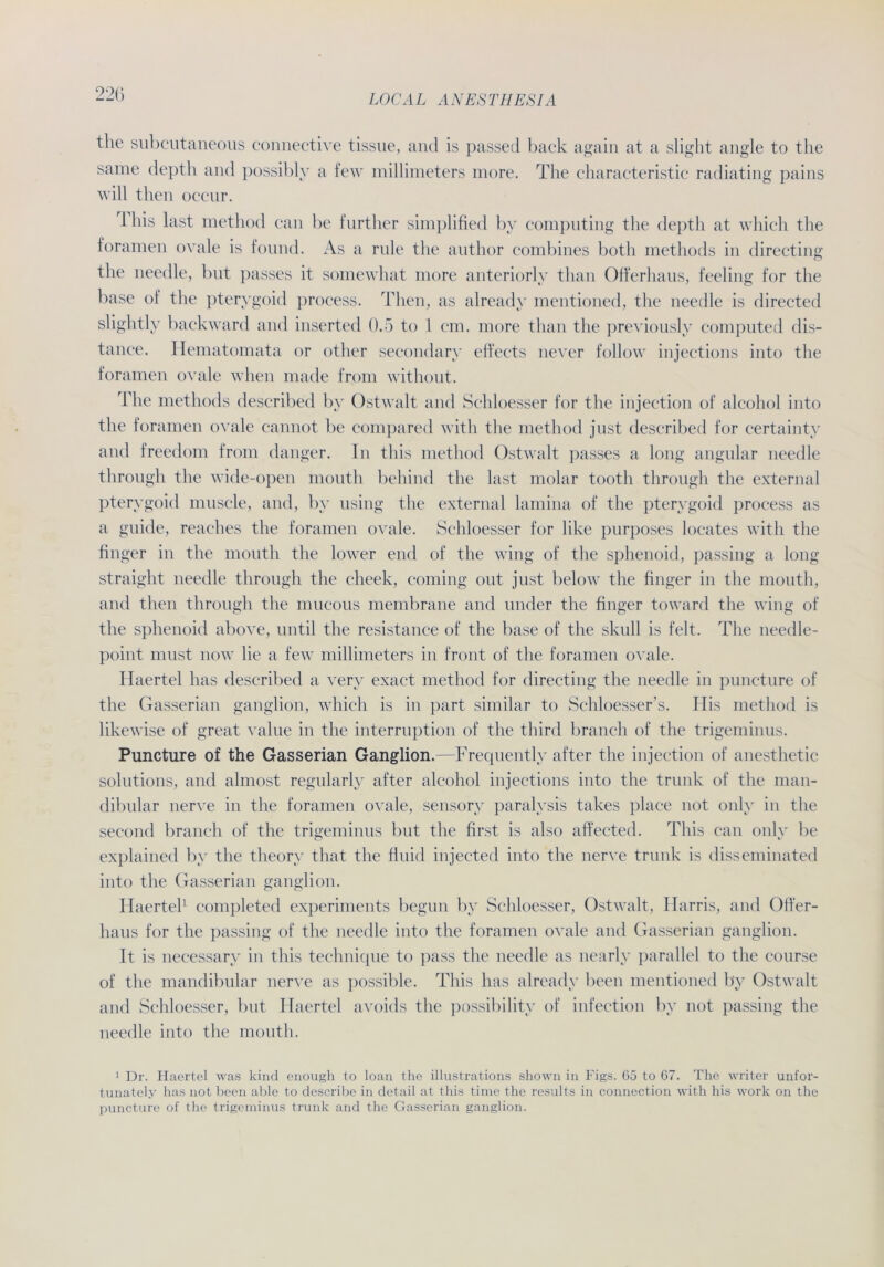 the subcutaneous connective tissue, and is passed back again at a slight angle to the same depth and possibly a few millimeters more. The characteristic radiating pains will then occnr. 1 bis last method can be further simplified by compnting the depth at which the foramen ovale is found. As a rnle the author combines both methods in directing the needle, but passes it somewhat more anteriorly than Offerhaus, feeling for the base of the pterygoid process. Then, as already mentioned, the needle is directed slightly backward and inserted 0.5 to 1 cm. more than the previously computed dis- tance. Idematomata or other secondary effeets never follow injections into the foramen ovale when made from withont. The methods described by Ostwalt and Schloesser for the injection of alcohol into the foramen ovale cannot be compared with the method just described for certainty and freedom from (langer. In this method Ostwalt passes a long angular needle through the wide-open mouth behind the last molar tootli through the external pterygoid muscle, and, by using the external lamina of the pterygoid process as a guide, reaches the foramen ovale. Schloesser for like purposes locates with the finger in the mouth the lower end of the wing of the sphenoid, passing a long straight needle through the cheek, coming out just below the finger in the mouth, and then through the mucous membrane and linder the finger toward the wing of the sphenoid above, until the resistance of the base of the skull is feit. The needle- point must now lie a few millimeters in front of the foramen ovale. Haertel has described a very exact method for directing the needle in puncture of the Gasserian ganglion, which is in part similar to Schloesser’s. His method is likewise of great value in the interruption of the third brancli of the trigeminus. Puncture of the Gasserian Ganglion.—Frequently after the injection of anesthetic Solutions, and almost regularly after alcohol injections into the trunk of the man- dibular nerve in the foramen ovale, sensory paralysis takes place not only in the second branch of the trigeminus but the first is also affected. This can only be explained by the theory that the fluid injected into the nerve trunk is disseminated into the Gasserian ganglion. Haertel1 completed experiments begun by Schloesser, Ostwalt, Harris, and Offer- haus for the passing of the needle into the foramen ovale and Gasserian ganglion. It is necessary in this technique to pass the needle as nearly parallel to the course of the mandibular nerve as possible. This has already beeil mentioned by Ostwalt and Schloesser, but Haertel avoids the possibility of infection by not passing the needle into the mouth. 1 Dr. Haertel was kind enough to loan the illustrations shown in Figs. 65 to 67. The writer unfor- tunately has not been able to describe in detail at this time the results in Connection with his work on the puncture of the trigeminus trunk and the Gasserian ganglion.