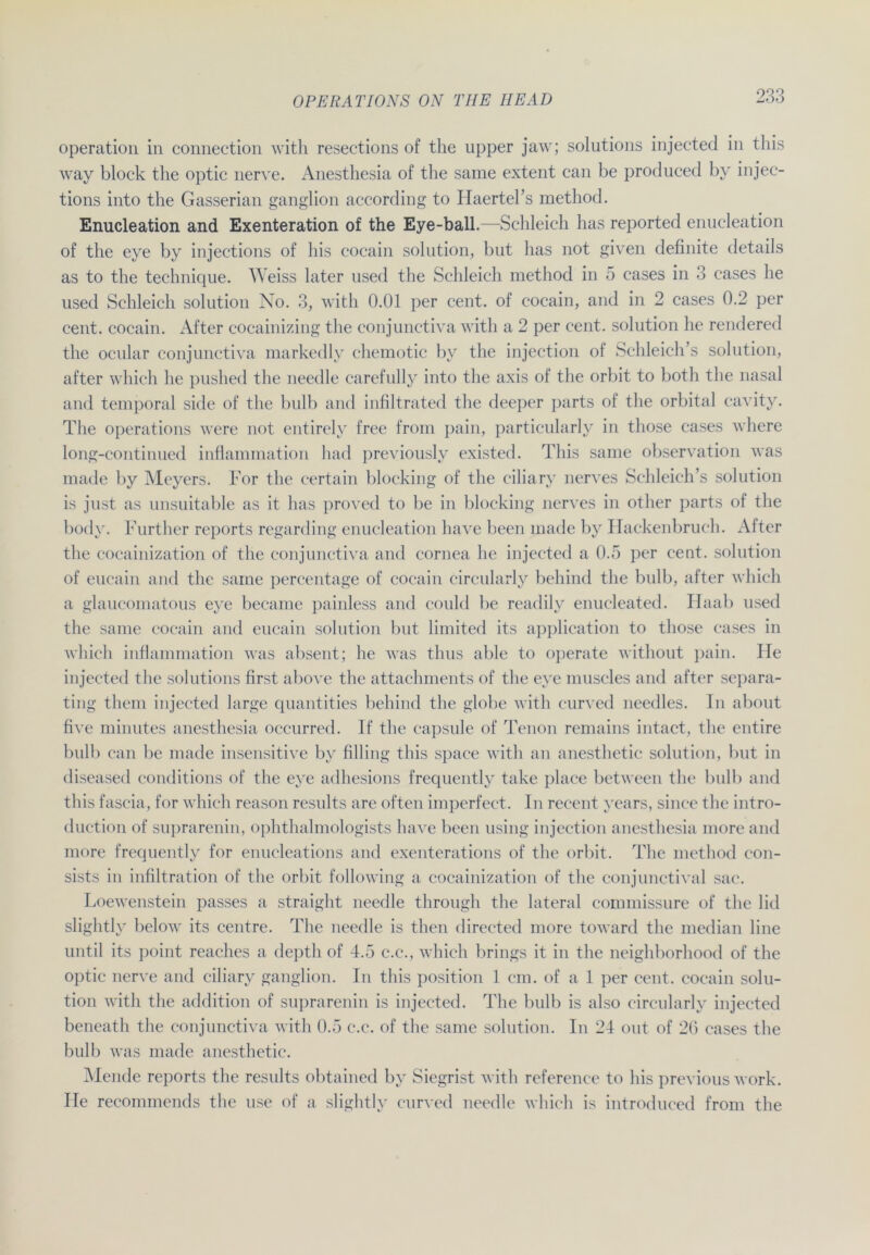 Operation in connection with resections of the upper jaw; Solutions injected in this way block the optic nerve. Anesthesia of the same extent can be produced by injec- tions into the Gasserian ganglion according to Haertel’s method. Enucleation and Exenteration of the Eye-ball.—Schleich has reported enucleation of the eye by injections of his cocain solution, but has not given definite details as to the technique. Weiss later used the Schleich method in 5 cases in 3 cases he used Schleich solution No. 3, with 0.01 per cent. of cocain, and in 2 cases 0.2 per cent. cocain. After cocainizing the conjunctiva with a 2 per cent. solution he rendered the ocular conjunctiva markedly chemotic by the injection of Schleich’s solution, alter which he pushed the needle carefully into the axis of the orbit to both the nasal and temporal side of the bulb and infiltrated the deeper parts of the orbital cavity. The operations were not entirely free from pain, particularly in those cases where long-continued inflammation had previously existed. This same observation was made by Meyers. For the certain blocking of the ciliary nerves Schleich’s solution is just as unsuitable as it has proved to be in blocking nerves in other parts of the body. Further reports regarding enucleation have been made by Hackenbruch. After the cocainization of the conjunctiva and cornea he injected a 0.5 per cent. solution of eucain and the same percentage of cocain circularly behind the bulb, after which a glaucoinatous eye became painless and could be readily enucleated. Haab used the same cocain and eucain solution but limited its application to those cases in which inflammation was absent; he was thus able to operate without pain. He injected the Solutions first above the attachments of the eye muscles and after separa- ting them injected large quantities behind the globe with curved needles. In about five minutes anesthesia occurred. If the capsule of Tenon remains intact, the entire bulb can be made insensitive by filliug this space with an anesthetic solution, but in diseased conditions of the eye adhesions frequently take place between the bulb and this fascia, for which reason results are often imperfect. In recent years, since the intro- duction of suprarenin, ophthalmologists have been using injection anesthesia moreand more frequently for enucleations and exenterations of the orbit. The method con- sists in infiltration of the orbit following a cocainization of the conjunctival sac. Loewenstein passes a straight needle through the lateral commissure of the lid slightly below its centre. The needle is then directed more toward the median line until its point reaches a deptli of 4.5 c.c., which brings it in the neighborhood of the optic nerve and ciliary ganglion. In this position 1 cm. of a 1 per cent. cocain solu- tion with the addition of suprarenin is injected. The bulb is also circularly injected beneath the conjunctiva with 0.5 c.c. of the same solution. In 24 out of 2G cases the bulb was made anesthetic. Mende reports the results obtained by Siegrist with reference to his previous work. Ile recommends the use of a slightly curved needle which is introduced from the