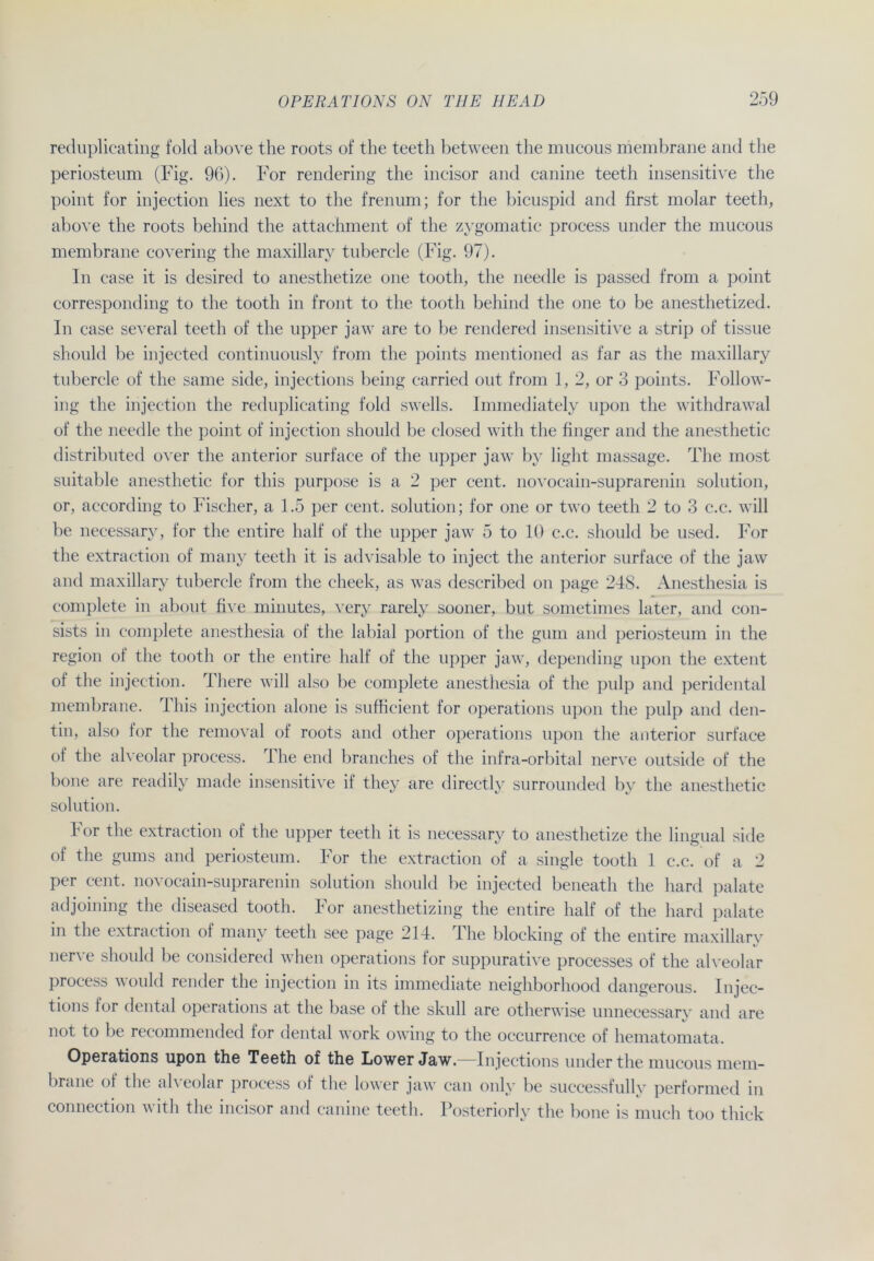 reduplicating fold above the roots of the teeth between the mucous membrane and the periosteum (Fig. 96). For rendering the incisor and canine teeth insensitive the point for injection lies next to the frenum; for the bicuspid and first molar teeth, above the roots behind the attachment of the zygomatic process linder the mucous membrane covering the maxillary tubercle (Fig. 97). In case it is desired to anesthetize one tooth, the needle is passed from a point corresponding to the tooth in front to the tooth behind the one to be anesthetized. In case several teeth of the npper jaw are to be rendered insensitive a strip of tissne should be injected continnonsly from the points mentioned as far as the maxillary tubercle of the same side, injections being carried out from 1, 2, or 3 points. Follow- ing the injection the reduplicating fold swells. Immediately upon the withdrawal of the needle the point of injection should be closed witli the finger and the anesthetic distributed over the anterior surface of the upper jaw by light massage. The most suitable anesthetic for this purpose is a 2 per cent. novocain-suprarenin solution, or, aecording to Fischer, a 1.5 per cent. solution; for one or two teeth 2 to 3 c.c. will be necessary, for the entire half of the upper jaw 5 to 10 c.c. should be used. For the extraction of many teeth it is advisable to inject the anterior surface of the jaw and maxillary tubercle from the clieek, as was described on page 248. Anesthesia is complete in about five minutes, very rarely sooner, but sometimes later, and con- sists in complete anesthesia of the labial portion of the gum and periosteum in the region of the tooth or the entire half of the upper jaw, depending upon the extent of the injection. There will also be complete anesthesia of the pulp and peridental membrane. This injection alone is sufficient for operations upon the pulp and den- tin, also for the removal of roots and other operations upon the anterior surface of the alveolar process. The end branches of the infra-orbital nerve outside of the hone are readily made insensitive if they are directly surrounded by the anesthetic solution. For the extraction of the upper teeth it is necessary to anesthetize the lingual side of the gums and periosteum. For the extraction of a single tooth 1 c.c. of a 2 per cent. novocain-suprarenin solution should be injected beneath the hard palate adjoining the diseased tooth. For anesthetizing the entire half of the hard palate in the extraction of many teeth see page 214. The blocking of the entire maxillary nerve should be considered when operations for suppurative processes of the alveolar process would render the injection in lts immediate neighborhood dangerous. Injec- tions for dental operations at the base of the skull are otherwise unnecessary and are not to be recommended for dental work owing to the occurrence of hematomata. Operations upon the Teeth of the Lower Jaw.—Injections under the mucous mem- brane of the alveolar process of the lower jaw can only be successfully performed in Connection w ith the incisor and canine teeth. Posteriorly the hone is much too thick
