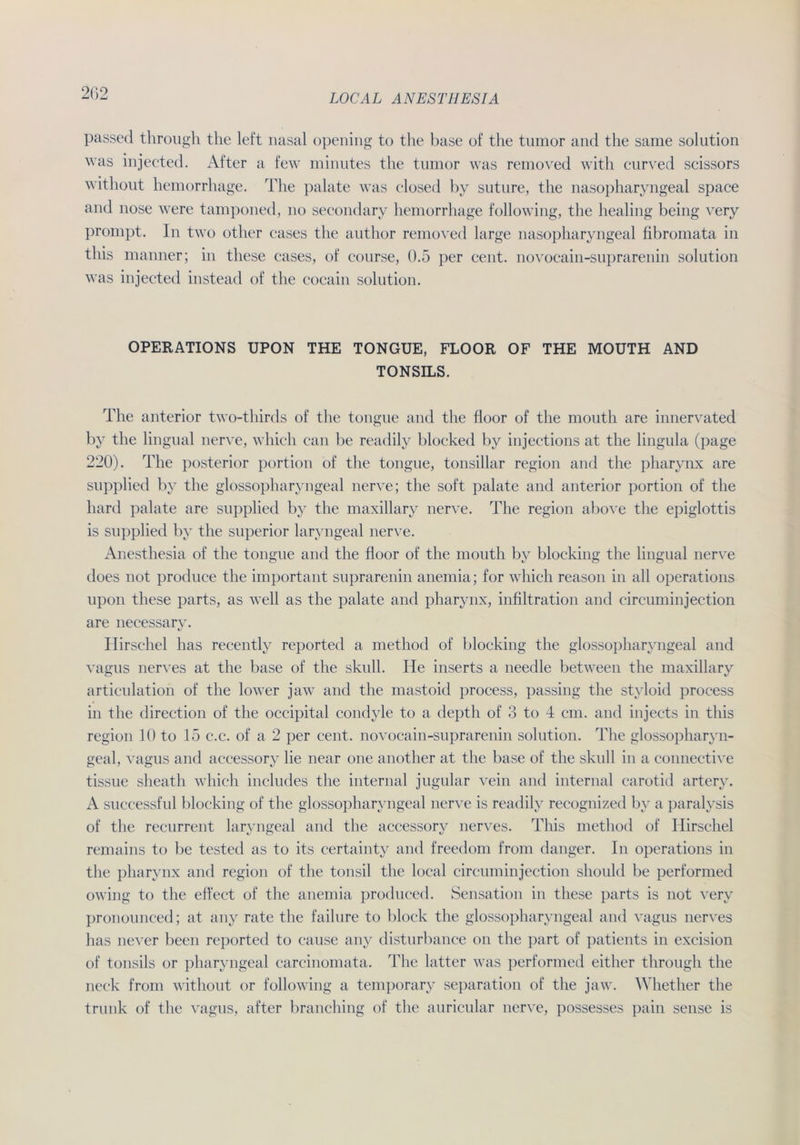 passed through tlie left nasal opening to the base of the tumor and the same solution was injected. After a few minutes the tumor was removed with curved scissors without hemorrhage. The palate was closed by suture, the nasopharyngeal space and nose were tamponed, no secondary hemorrhage following, the healing being very prompt. In two other cases the author removed large nasopharyngeal fibromata in this manner; in tliese cases, of course, 0.5 per cent. novocain-suprarenin solution was injected instead of the cocain solution. OPERATIONS UPON THE TONGUE, FLOOR OF THE MOUTH AND TONSILS. The anterior two-thirds of the tongue and the floor of the mouth are innervated by the lingual nerve, whicli can be readily blocked by injections at the lingula (page 220). The posterior portion of the tongue, tonsillar region and the pharynx are supplied by the glossopharyngeal nerve; the soft palate and anterior portion of the hard palate are supplied by the maxillary nerve. The region above the epiglottis is supplied by the superior laryngeal nerve. Anesthesia of the tongue and the floor of the mouth by blocking the lingual nerve does not produce the important suprarenin anemia; for which reason in all operations upon these parts, as well as the palate and pharynx, infiltration and circuminjection are necessary. Hirschei has recently reported a method of blocking the glossopharyngeal and vagus nerves at the base of the skull. He inserts a needle between the maxillary articnlation of the lower jaw and the mastoid process, passing the styloid process in the direction of the occipital condyle to a depth of 3 to 4 cm. and injects in this region 10 to 15 c.c. of a 2 per cent. novocain-suprarenin solution. The glossopharyn- geal, vagus and accessory lie near one another at the base of the skull in a connective tissue sheath which includes the internal jugular vein and internal carotid artery. A successful blocking of the glossopharyngeal nerve is readily recognized by a paralysis of the recurrent laryngeal and the accessory nerves. This method of Ilirschel remains to be tested as to its certainty and freedom from danger. In operations in the pharynx and region of the tonsil the local circuminjection should be performed owing to the effect of the anemia produced. Sensation in these parts is not very pronounced; at any rate the failure to block the glossopharyngeal and vagus nerves has never been reported to cause any disturbance on the part of patients in excision of tonsils or pharyngeal carcinomata. The latter was performed either through the neck from without or following a temporary Separation of the jaw. Whether the trunk of the vagus, after branching of the auricular nerve, possesses pain sense is