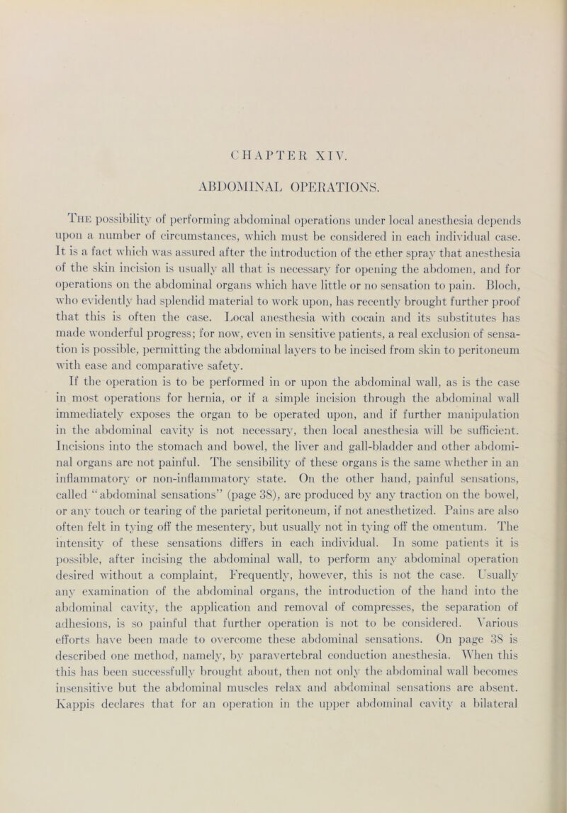 ABDOMINAL OPERATIONS. The possibility of performing abdominal operations under local anesthesia depends upon a nnmber of circumstances, which must be considered in each individual case. 1t is a fact which was assured after the introduction of the ether spray that anesthesia of the skin incision is usually all that is necessary for opening the abdomen, and for operations on the abdominal Organs which have little or no Sensation to pain. Bloch, who evidently had splendid material to work upon, has recently brought further proof that this is often the case. Local anesthesia with cocain and its substitutes has made wonderful progress; for now, even in sensitive patients, a real exclusion of Sensa- tion is possible, permitting the abdominal layers to be incised from skin to peritoneum with ease and comparative safety. If the Operation is to be performed in or upon the abdominal wall, as is the case in most operations for hernia, or if a simple incision through the abdominal wall immediately exposes the organ to be operated upon, and if further manipulation in the abdominal cavity is not necessary, then local anesthesia will be sufficient. Incisions into the stomach and bowel, the liver and gall-bladder and other abdomi- nal Organs are not painful. The sensibility of these Organs is the same whether in an inflammatory or non-infiammatory state. On the other hand, painful sensations, called “abdominal sensations” (page 38), are produced by any traction on the bowel, or any touch or tearing of the parietal peritoneum, if not anesthetized. Pains are also often feit in tying off the mesentery, but usually not in tying off the omentum. The intensity of these sensations differs in each individual. In some patients it is possible, after incising the abdominal wall, to perform any abdominal Operation desired without a complaint, Frequently, however, this is not the case. Usually any examination of the abdominal Organs, the introduction of the hand into the abdominal cavity, the application and removal of compresses, the Separation of adhesions, is so painful that further Operation is not to be considered. Various efforts have beeil made to overcome these abdominal sensations. On page 38 is described one method, namely, by paravertebral conduction anesthesia. When this this has beeil successfully brought about, then not only the abdominal wall becomes insensitive but the abdominal museles relax and abdominal sensations are absent. Käppis declares that for an Operation in the upper abdominal cavity a bilateral