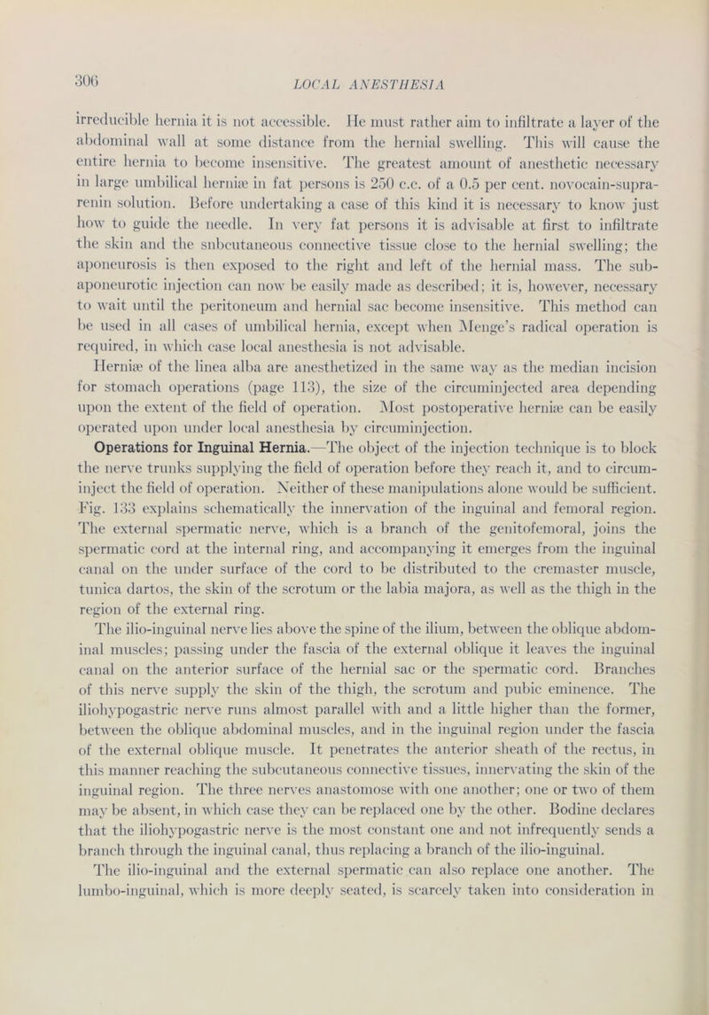 irreducible hernia it is not accessible. He must rather aim to infiltrate a layer of the abdominal wall at some distance from the hernial svvelling. This will cause the entire hernia to become insensitive. The greatest amount of anesthetic necessary in large umbilical hernise in fat persons is 250 c.c. of a 0.5 per cent. novocain-supra- renin solution. Before undertaking a case of this kind it is necessary to know just how to guide the needle. In very fat persons it is advisable at first to infiltrate the skin and the snbcutaneous connective tissüe close to the hernial swelling; the aponeurosis is then exposed to the right and left of the hernial mass. The sub- aponeurotic injection can now be easily made as described; it is, however, necessary to wait until the peritoneum and hernial sac become insensitive. This method can be used in all cases of umbilical hernia, except when Menge’s radical Operation is required, in which case local anesthesia is not advisable. Idernke of the linea alba are anesthetized in the same way as the median incision for stomach operations (page 113), the size of the circuminjected area depending lipon the extent of the fielt! of Operation. Most postoperative hernise can be easily operated upon linder local anesthesia by circuminjection. Operations for Inguinal Hernia.—The object of the injection technique is to block the nerve trunks supplying the fielt! of Operation before they reach it, and to circum- inject the field of Operation. Neither of these manipulations alone would be sufficient. Big. 133 explains schematically the innervation of the inguinal and femoral region. The external spermatic nerve, which is a branch of the genitofemoral, joins the spermatic cord at the internal ring, and accompanying it emerges from the inguinal canal on the under surface of the cord to be distributed to the cremaster muscle, tunica dartos, the skin of the scrotum or the labia majora, as well as the thigh in the region of the external ring. The ilio-inguinal nerve lies above the spine of the ilium, between the oblique abdom- inal muscles; passing under the fascia of the external oblique it leaves the inguinal canal on the anterior surface of the hernial sac or the spermatic cord. Branches of this nerve supply the skin of the thigh, the scrotum and pubic eminence. The iliohypogastric nerve runs almost parallel with and a little higher than the former, between the oblique abdominal muscles, and in the inguinal region under the fascia of the external oblique muscle. It penetrates the anterior sheath of the rectus, in this manner reaching the subcutaneous connective tissues, innervating the skin of the inguinal region. The three nerves anastomose with one another; one or two of them may be absent, in which case they can be replaced one by the other. Bodine declares that the iliohypogastric nerve is the most constant one and not infrequently sends a branch through the inguinal canal, thus replacing a branch of the ilio-inguinal. The ilio-inguinal and the external spermatic can also replace one another. The lumbo-inguinal, which is more deeply seated, is scarcelv taken into consideration in