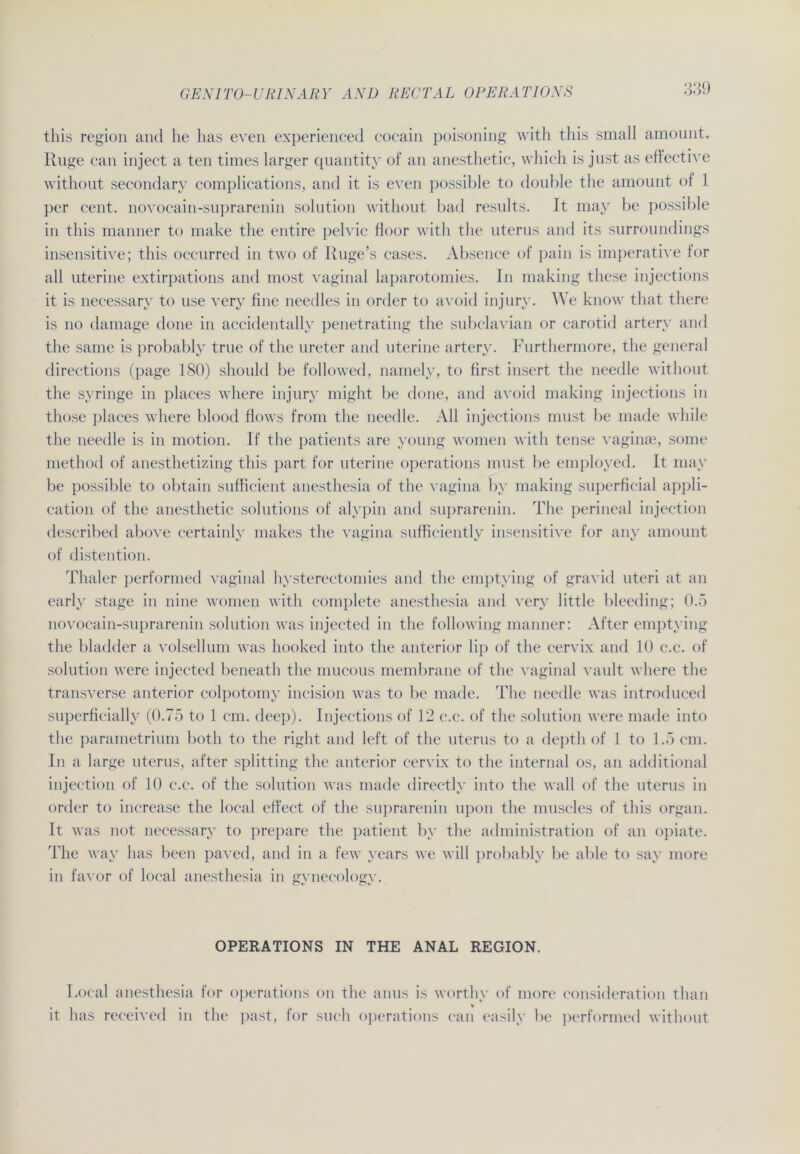 this region and he has even experienced cocain poisoning with this small amount. Rüge can inject a ten times larger quantity of an anesthetic, which is just as effective without secondary complications, and it is even possible to double the amount of 1 per cent. novocain-suprarenin solution without bad results. It mav be possible in this manner to make the entire pelvic floor with the uterus and its surroundings insensitive; this occurred in two of Ruge’s cases. Absence of pain is imperative for all uterine extirpations and most vaginal laparotomies. In making these injections it is necessary to use very fine needles in order to avoid injury. We know that there is no damage done in accidentally penetrating the subelavian or carotid artery and the same is probably true of the ureter and uterine artery. Furthermore, the general directions (page 180) shonld be followed, namely, to first insert the needle without the syringe in places where injury might be done, and avoid making injections in those places where blood flows from the needle. All injections must be made while the needle is in motion. If the patients are young women with tense vaginte, some method of anesthetizing this part for uterine operations must be employed. It mav be possible to obtain sufficient anesthesia of the vagina by making superficial appli- cation of the anesthetic Solutions of alypin and suprarenin. The perineal injection described above certainly makes the vagina sufficiently insensitive for any amount of distention. Thaler performed vaginal hysterectomies and the emptying of gravid uteri at an early stage in nine women with complete anesthesia and very little bleeding; 0.5 novocain-suprarenin solution was injected in the following manner: After emptying the bladder a volsellum was hooked into the anterior lip of the cervix and 10 c.c. of solution were injected beneath the mucous membrane of the vaginal vault where the transverse anterior colpotomy incision was to be made. The needle was introduced superficially (0.75 to 1 cm. deep). Injections of 12 c.c. of the solution were made into the parametrium both to the right and left of the uterus to a depth of 1 to 1.5 cm. In a large uterus, after Splitting the anterior cervix to the internal os, an additional injection of 10 c.c. of the solution was made directly into the wall of the uterus in order to increase the local effect of the suprarenin upon the muscles of this organ. It was not necessary to prepare the patient by the administration of an opiate. The way has been paved, and in a few years we will probably be able to say more in favor of local anesthesia in gynecology. OPERATIONS IN THE ANAL REGION. Local anesthesia for operations on the anus is worthy of more consideration than it has received in the past, for such operations can easily be performed without