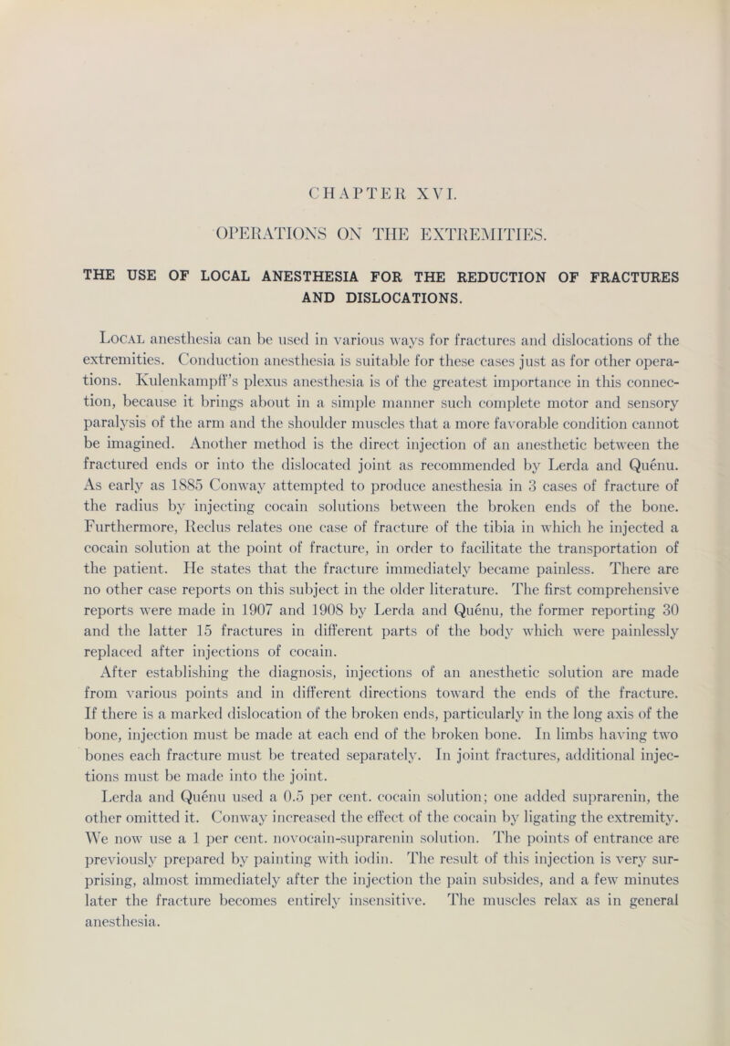 CHAPTER XVI. OPERATIONS ON THE EXTREMITIES. THE USE OF LOCAL ANESTHESIA FOR THE REDUCTION OF FRACTURES AND DISLOCATIONS. Local anesthesia can be used in various ways for fractures and dislocations of the extremities. Conduction anesthesia is suitable for these cases just as for other opera- tions. Kulenkampff’s plexus anesthesia is of the greatest importance in this Connec- tion, because it brings about in a simple manner such complete motor and sensory paralysis of the arm and the shoulder muscles that a more favorable condition cannot be imagined. Another method is the direct injection of an anesthetic between the fractured ends or into the dislocated joint as recommended by Lerda and Quenu. As early as 1885 Conway attempted to produce anesthesia in 3 cases of fracture of the radius by injecting cocain Solutions between the broken ends of the bone. Furthermore, Ileclus relates one case of fracture of the tibia in which he injected a cocain solution at the point of fracture, in order to facilitate the transportation of the patient. He States that the fracture immediately became painless. There are no other case reports on this subject in the older literature. The first comprehensive reports were made in 1907 and 1908 by Lerda and Quenu, the former reporting 30 and the latter 15 fractures in different parts of the body which were painlessly replaced after injections of cocain. After establishing the diagnosis, injections of an anesthetic solution are made from various points and in different direetions toward the ends of the fracture. If there is a marked dislocation of the broken ends, particularly in the long axis of the bone, injection must be made at each end of the broken bone. In limbs having two bones each fracture must be treated separately. In joint fractures, additional injec- tions must be made into the joint. Lerda and Quenu used a 0.5 per cent. cocain solution; one added suprarenin, the other omitted it. Conway increased the effect of the cocain by ligating the extremity. We now use a 1 per cent. novocain-suprarenin solution. The points of entrance are previously prepared by painting with iodin. The result of this injection is very sur- prising, almost immediately after the injection the pain subsides, and a few minutes later the fracture becomes entirely insensitive. The muscles relax as in general anesthesia.