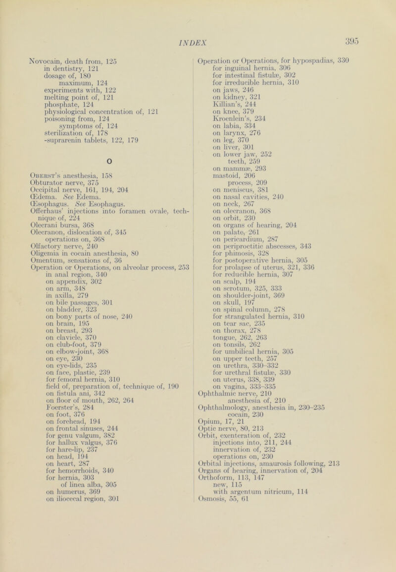 39 Novocain, death from, 125 in dentistry, 121 dosage of, 180 maximum, 124 experiments with, 122 melting point of, 121 phosphate, 124 physiological concentration of, 121 poisoning from, 124 Symptoms of, 124 sterilization of, 178 -suprarenin tablets, 122, 179 O Oberst’s anesthesia, 158 Obturator nerve, 375 Occipital nerve, 161, 194, 204 CEdema. See Edema. CEsophagus. See Esophagus. Offerhaus’ injections into foramen ovale, tech- nique of, 224 Olecrani bursa, 368 Olecranon, dislocation of, 345 operations on, 368 Olfactory nerve, 240 Oligemia in cocain anesthesia, 80 Omentum, sensations of, 36 Operation or Operations, on alveolar process, 253 in anal region, 340 on appendix, 302 on arm, 348 in axilla, 279 on bile passages, 301 on bladder, 323 on bony parts of nose, 240 on brain, 195 on breast, 293 on clavicle, 370 on club-foot, 379 on elbow-joint, 368 on eye, 230 on eye-lids, 235 on face, plastic, 239 for femoral hernia, 310 fiel« l of, preparation of, technique of, 190 on fistula ani, 342 on fioor of mouth, 262, 264 Foerster’s, 284 on foot, 376 on forehead, 194 on frontal sinuses, 244 for genu valgum, 382 for hallux valgus, 376 for hare-lip, 237 on head, 194 on heart, 287 for hemorrhoids, 340 for hernia, 303 of linea alba, 305 on humerus, 369 on iliocecal region, 301 Operation or Operations, for hypospadias, 330 for inguinal hernia, 306 for intestinal fistuke, 302 for irreducible hernia, 310 on jaws, 246 on kidney, 321 Killian’s, 244 on knee, 379 Kroenlein’s, 234 on labia, 334 on larynx, 276 on leg, 370 on liver, 301 on lower jaw, 252 teeth, 259 on mammae, 293 mastoid, 206 process, 209 on meniscus, 381 on nasal cavities, 240 on neck, 267 on olecranon, 368 on orbit, 230 on Organs of hearing, 204 on palate, 261 on pericard ium, 287 on pcriproctitic abscesses, 343 for phimosis, 328 for postoperative hernia, 305 for prolapse of uterus, 321, 336 for reducible hernia, 307 on scalp, 194 on scrotum, 325, 333 on shoulder-joint, 369 on skull, 197 on spinal column, 278 for strangulated hernia, 310 on tear sac, 235 on thorax, 278 tongue, 262, 263 on tonsils, 262 for umbilical hernia, 305 on upper teeth, 257 on urethra, 330-332 for urethral fistuke, 330 on uterus, 338, 339 on vagina, 333-335 Ophthalmie nerve, 210 anesthesia of, 210 Ophthalmology, anesthesia in, 230-235 cocain, 230 Opium, 17, 21 Optic nerve, 80, 213 Orbit, exenterat ion of, 232 injections into, 211, 244 innervation of, 232 operations on, 230 Orbital injections, amaurosis following, 213 Organs of hearing, innervation of, 204 Orthoform, 113, 147 new, 115 with argentum nitricum, 114 Osmosis, 55, 61