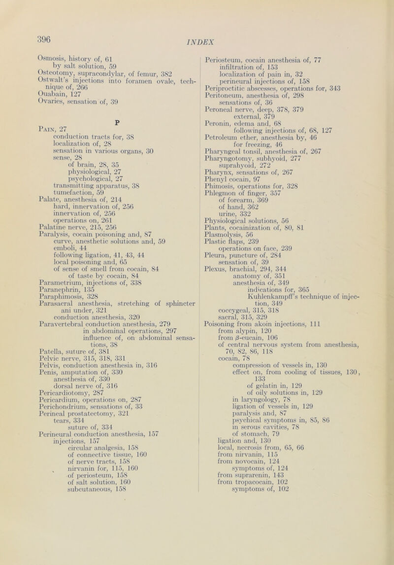 INDEX Osmosis, history of, 61 by salt solution, 59 Osteotomy, supracondylar, of femur, 382 Ostwalt’s injections into foramen ovale, tech- nique of, 266 Ouabain, 127 Ovaries, Sensation of, 39 P Pain, 27 conduction tracts for, 38 localization of, 28 Sensation in various Organs, 30 sense, 28 of brain, 28, 35 physiological, 27 psychological, 27 transmitting apparatus, 38 tumefaction, 59 Palate, anesthesia of, 214 hard, innervation of, 256 innervation of, 256 operations on, 261 Palatine nerve, 215, 256 Paralysis, cocain poisoning and, 87 curve, anesthetic Solutions and, 59 emboli, 44 following ligation, 41, 43, 44 local poisoning and, 65 of sense of smell from cocain, 84 of taste by cocain, 84 Parametrium, injections of, 338 Paranephrin, 135 Paraphimosis, 328 Parasacral anesthesia, Stretching of sphincter ani under, 321 conduction anesthesia, 320 Paravertebral conduction anesthesia, 279 in abdominal operations, 297 influence of, on abdominal sensa- tions, 38 Patella, suture of, 381 Pelvic nerve, 315, 318, 331 Pelvis, conduction anesthesia in, 316 Penis, amputation of, 330 anesthesia of, 330 dorsal nerve of, 316 Pericardiotomy, 287 Pericardium, operations on, 287 Perichondrium, sensations of, 33 Perineal prostatectomy, 321 tears, 334 suture of, 334 Perineural conduction anesthesia, 157 injections, 157 circular analgesia, 158 of connective tissue, 160 of nerve tracts, 158 nirvanin for, 115, 160 of periosteum, 158 of salt solution, 160 subcutaneous, 158 Periosteum, cocain anesthesia of, 77 infiltration of, 153 localization of pain in, 32 perineural injections of, 158 Periproctitic abscesses, operations for, 343 Peritoneum, anesthesia of, 298 sensations of, 36 Peroneal nerve, deep, 378, 379 external, 379 Peronin, edema and, 68 following injections of, 68, 127 Petroleum ether, anesthesia by, 46 for freezing, 46 Pharyngeal tonsil, anesthesia of, 267 Pharyngotomy, subhyoid, 277 suprahyoid, 272 Pharynx, sensations of, 267 Phenyl cocain, 97 Phimosis, operations for, 328 Phlegmon of finger, 357 of forearm, 369 of hand, 362 urine, 332 Physiological Solutions, 56 Plants, cocainization of, 80, 81 Plasmolysis, 56 Plastic flaps, 239 operations on face, 239 Pleura, puncture of, 284 Sensation of, 39 Plexus, brachial, 294, 344 anatomy of, 351 anesthesia of, 349 indications for, 365 Kuhlenkampff’s technique of injec- tion, 349 coccygeal, 315, 318 sacral, 315, 329 Poisoning from akoin injections, 111 from alypin, 120 from /3-eucain, 106 of central nervous System from anesthesia, 70, 82, 86, 118 cocain, 78 compression of vessels in, 130 effect on, from cooling of tissues, 130, 133 of gelatin in, 129 of oily Solutions in, 129 in laryngology, 78 ligation of vessels in, 129 paralysis and, 87 psychical Symptoms in, 85, 86 in serous cavities, 78 of stomach, 79 ligation and, 130 local, necrosis from, 65, 66 from nirvanin, 115 from novocain, 124 Symptoms of, 124 from suprarenin, 143 from tropacocain, 102 Symptoms of, 102