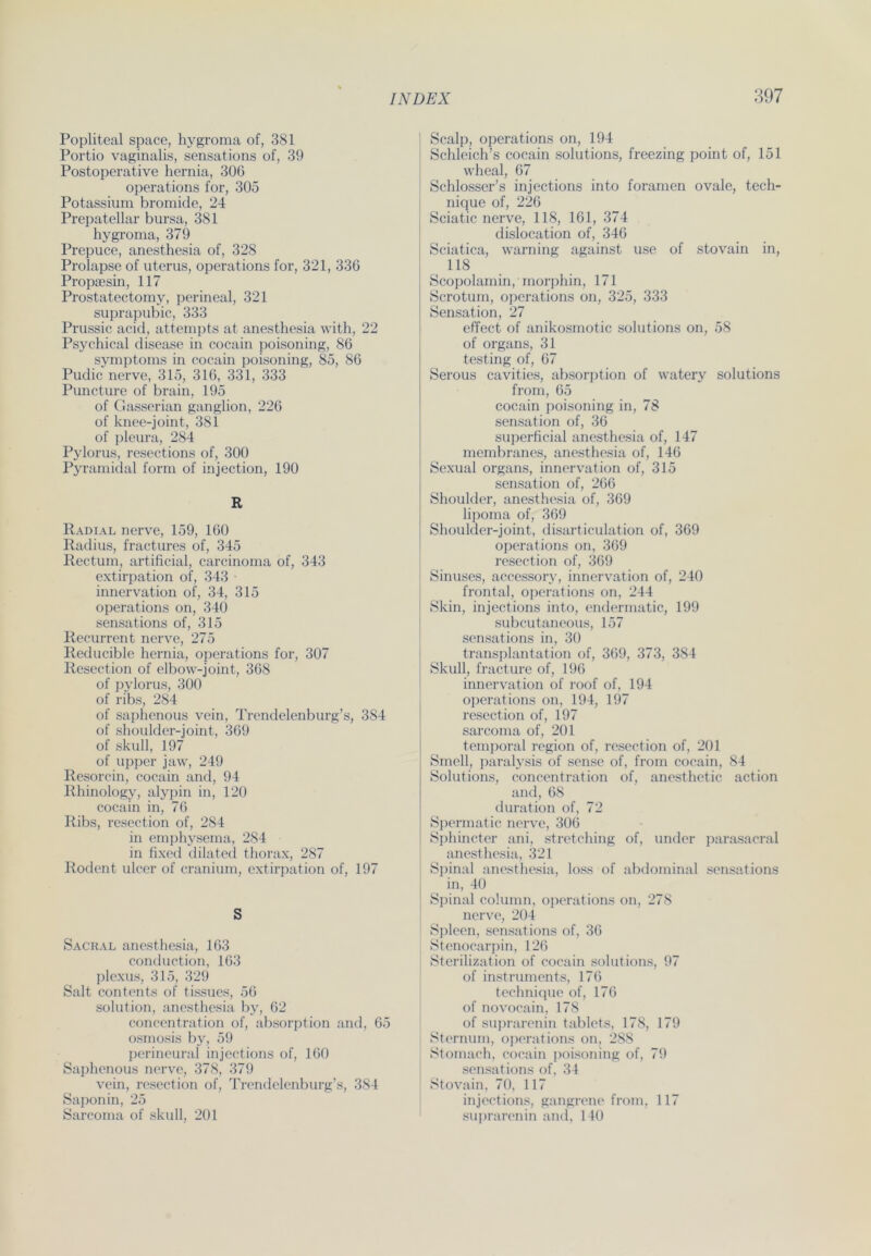 Popliteal space, hygroma of, 381 Portio vaginalis, sensations of, 39 Postoperative hernia, 306 operations for, 305 Potassium bromide, 24 Prepatellar bursa, 381 hygroma, 379 Prepuce, anesthesia of, 328 Prolapse of uterus, operations for, 321, 336 Propsesin, 117 Prostatectomy, perineal, 321 suprapubic, 333 Prussic acid, attempts at anesthesia with, 22 Psychical disease in cocain poisoning, 86 Symptoms in cocain poisoning, 85, 86 Pudic nerve, 315, 316, 331, 333 Puncture of brain, 195 of Gasserian ganglion, 226 of knee-joint, 381 of pleura, 284 Pylorus, resections of, 300 Pyramidal form of injection, 190 R Radial nerve, 159, 160 Radius, fractures of, 345 Rectum, artificial, carcinoma of, 343 extirpation of, 343 innervation of, 34, 315 operations on, 340 sensations of, 315 Recurrent nerve, 275 Reducible hernia, operations for, 307 Resection of elbow-joint, 368 of pylorus, 300 of ribs, 284 of saphenous vein, Trendelenburg’s, 384 of shoulder-joint, 369 of skull, 197 of upper jaw, 249 Resorcin, cocain and, 94 Rhinology, alypin in, 120 cocain in, 76 Ribs, resection of, 284 in emphysema, 284 in fixed dilated thorax, 287 Rodent ulcer of cranium, extirpation of, 197 S Sacral anesthesia, 163 conduction, 163 plexus, 315, 329 Salt contents of tissues, 56 solution, anesthesia by, 62 concentration of, absorption and, 65 osmosis by, 59 perineural injections of, 160 Saphenous nerve, 378, 379 vein, resection of, Trendelenburg’s, 384 Saponin, 25 Sarcoma of skull, 201 Scalp, operations on, 194 Schleich’s cocain Solutions, freezing point of, 151 wheal, 67 Schlosser’s injections into foramen ovale, tech- nique of, 226 Sciatic nerve, 118, 161, 374 dislocation of, 346 Sciatica, warning against use of stovain in, 118 Scopolamin, morphin, 171 Scrotum, operations on, 325, 333 Sensation, 27 effect of anikosmotic Solutions on, 58 of organs, 31 testing of, 67 Serous cavities, absorption of watery Solutions from, 65 cocain poisoning in, 78 Sensation of, 36 superficial anesthesia of, 147 membranes, anesthesia of, 146 Sexual organs, innervation of, 315 Sensation of, 266 Shoulder, anesthesia of, 369 lipoma of, 369 Shoulder-joint, disarticulation of, 369 operations on, 369 resection of, 369 Sinuses, accessory, innervation of, 240 frontal, operations on, 244 Skin, injections into, endermatic, 199 subcutaneous, 157 sensations in, 30 transplantation of, 369, 373, 384 Skull, fracture of, 196 innervation of roof of, 194 operations on, 194, 197 resection of, 197 sarcoma of, 201 temporal region of, resection of, 201 Smell, paralysis of sense of, from cocain, 84 Solutions, concentration of, anesthetic action and, 68 duration of, 72 Spermatic nerve, 306 Sphincter ani, Stretching of, under parasacral anesthesia, 321 Spinal anesthesia, loss of abdominal sensations in, 40 Spinal column, operations on, 278 nerve, 204 Spleen, sensations of, 36 Stenocarpin, 126 Sterilization of cocain Solutions, 97 of instruments, 176 technique of, 176 of novocain, 178 of suprarenin tablets, 178, 179 Sternum, operations on, 288 Stomach, cocain poisoning of, 79 sensations of, 34 Stovain, 70, 117 injections, gangrene from, 117 suprarenin and, 140