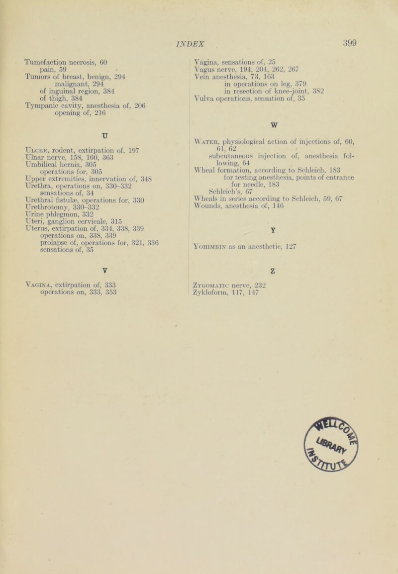 Turaefaction necrosis, 60 pain, 59 Tumors of breast, benign, 294 malignant, 294 of inguinal region, 384 of thigh, 384 Tympanic cavity, anesthesia of, 206 opening of, 216 U Ulcer, rodent, extirpation of, 197 Ulnar nerve, 158, 160, 363 Umbilical hernia, 305 operations for, 305 Upper extremities, innervation of, 348 Urethra, operations on, 330-332 sensations of, 34 Urethral fistuke, operations for, 330 Urethrotomy, 330-332 Urine phlegmon, 332 Uteri, ganglion cervicale, 315 Uterus, extirpation of, 334, 338, 339 operations on, 338, 339 prolapse of, operations for, 321, 336 sensations of, 35 V Vagina, extirpation of, 333 operations on, 333, 353 Vagina, sensations of, 25 Vagus nerve, 194, 204, 262, 267 Vein anesthesia, 73, 163 in operations on leg, 379 in resection of knee-joint, 382 Vulva operations, Sensation of, 35 W Water, physiological action of injections of, 60, 61, 62 subcutaneous injection of, anesthesia fol- lowing, 64 Wheal formation, according to Schleich, 183 for testing anesthesia, points of ent ran ce for needle, 183 Schleich’s, 67 Wheals in series according to Schleich, 59, 67 Wounds, anesthesia of, 146 Y Yohimbin as an anesthetic, 127 Z Zygomatic nerve, 232 Zykloform, 117, 147