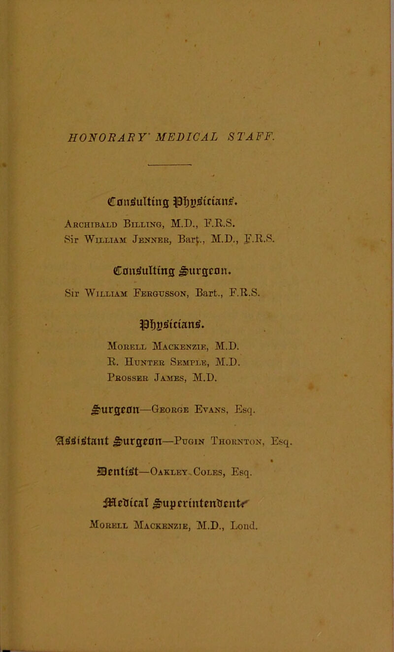 HONORARY' MEDICAL STAFF. Consulting lOijysictans'. Archibald Billing, M.D., F.R.S. Sir William Jenner, Barf,, M.D., F.R.S. Consulting burgeon. Sir William Fergusson, Bart., F.R.S. PTjjiStctanS. Morell Mackenzie, M.D. R. Hunter Semple, M.D. Prosser James, M.D. burgeon—George Evans, Esq. ft&t£taut burgeon—Pugin Thornton, Esq. JDcntitft—Oakley,Coles, Esq. iHrticat J£upcrtntentlcutfr Morell Mackenzie, M.D., Loncl.