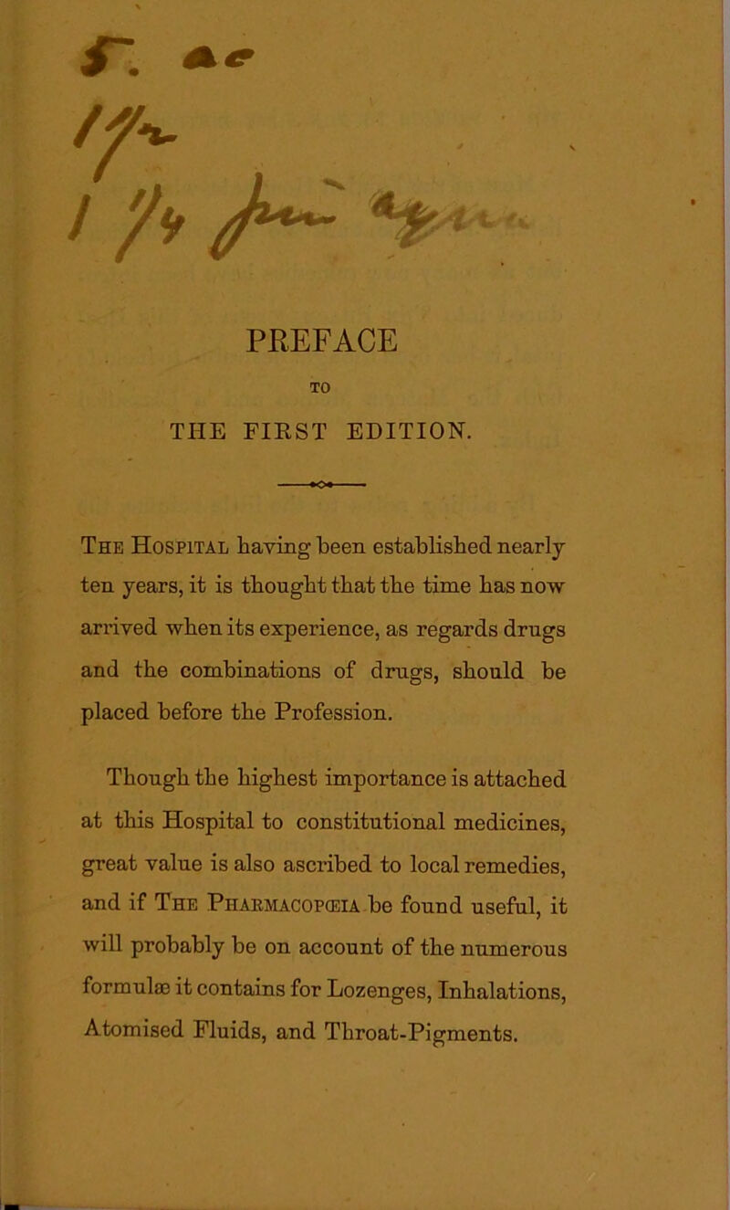 /A / /»*#- It PREFACE TO THE FIRST EDITION. The Hospital having been established nearly ten years, it is thought that the time has now arrived when its experience, as regards drugs and the combinations of drugs, should be placed before the Profession. Though the highest importance is attached at this Hospital to constitutional medicines, great value is also ascribed to local remedies, and if The Pharmacopceia be found useful, it will probably be on account of the numerous formulae it contains for Lozenges, Inhalations, Atomised Fluids, and Throat-Pigments.