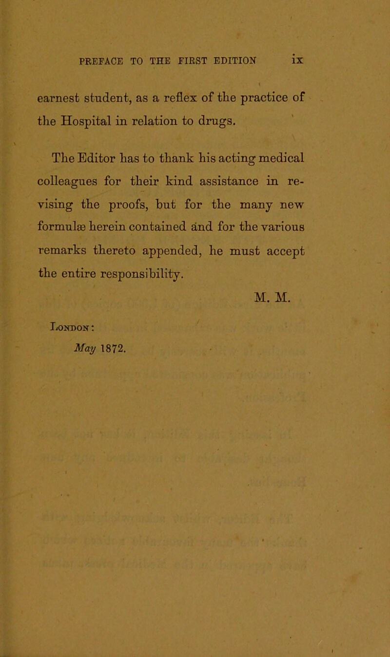 I earnest student, as a reflex of the practice of the Hospital in relation to drugs. The Editor has to thank his acting medical colleagues for their kind assistance in re- vising the proofs, but for the many new formulas herein contained and for the various remarks thereto appended, he must accept the entire responsibility. M. M. London:
