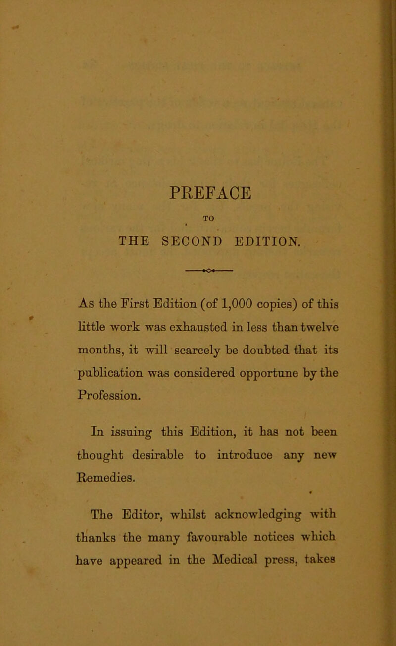 PREFACE TO THE SECOND EDITION. As the First Edition (of 1,000 copies) of this little work was exhausted in less than twelve months, it will scarcely be doubted that its publication was considered opportune by the Profession. In issuing this Edition, it has not been thought desirable to introduce any new Remedies. 1 The Editor, whilst acknowledging with thanks the many favourable notices ■which have appeared in the Medical press, takes