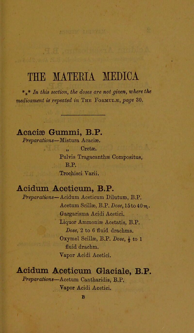 THE MATERIA MEDICA *#* In this section, the doses are not given, where the medicament is repeated in The Forjiul/H, page 30. Acacise Gummi, B.P. Preparations—Mistura Acacise. „ Cretae. Pulvis Tragacanthse Compositus, B.P. Trochisci Varii. Acidnm Aceticum, B.P. Preparations—Acidnm Aceticum Dilutum, B.P. Acetum Scillse, B.P. Bose, 15to40rr\.. Gargarisma Acidi Acetici. Liquor Ammomse Acetatis, B.P. Bose, 2 to 6 fluid drachms. Oxymel Scillse, B.P. Bose, ^ to 1 fluid drachm. Vapor Acidi Acetici. Acidnm Aceticum Glaciate, B.P. Preparations—Acetum Cantharidis, B.P. Vapor Acidi Acetici. B