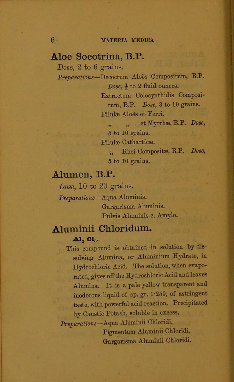Aloe Socotrina, B.P. Dose, 2 to 6 grains. Preparations—Decoctum Aloes Compositum, B.P. Dose, £ to 2 fluid ounces. Extractum Colocynthidis Composi- tum, B.P. Dose, 3 to 10 grains. Pilulae Aloes et Ferri. „ „ et Myrrh®, B.P. Dose, 5 to 10 grains. Pilulse Cathartic®. „ Rhei Composite, B.P. Dose, 5 to 10 grains. Alrnnen, B.P. Dose, 10 to 20 grains. Preparations—Aqua Aluminis. Gargarisma Aluminis. Pulvis Aluminis c. Amylo. Aluminii Cliloridnm. Al2 Cl6. This compound is obtained in solution by dis- solving Alumina, or Aluminium Hydrate, in Hydrochloric Acid. The solution, when evapo- rated, gives off the Hydrochloric Acid and leaves Alumina. It is a palo yellow transparent and inodorous liquid of sp. gr. 1'250, of astringent taste, with powerful acid reaction. Precipitated by Caustic Potash, soluble in excess. Preparations—Aqua Aluminii Chloridi. Pigmentum Aluminii Chloridi. Gargarisma Aluminii Chloridi.