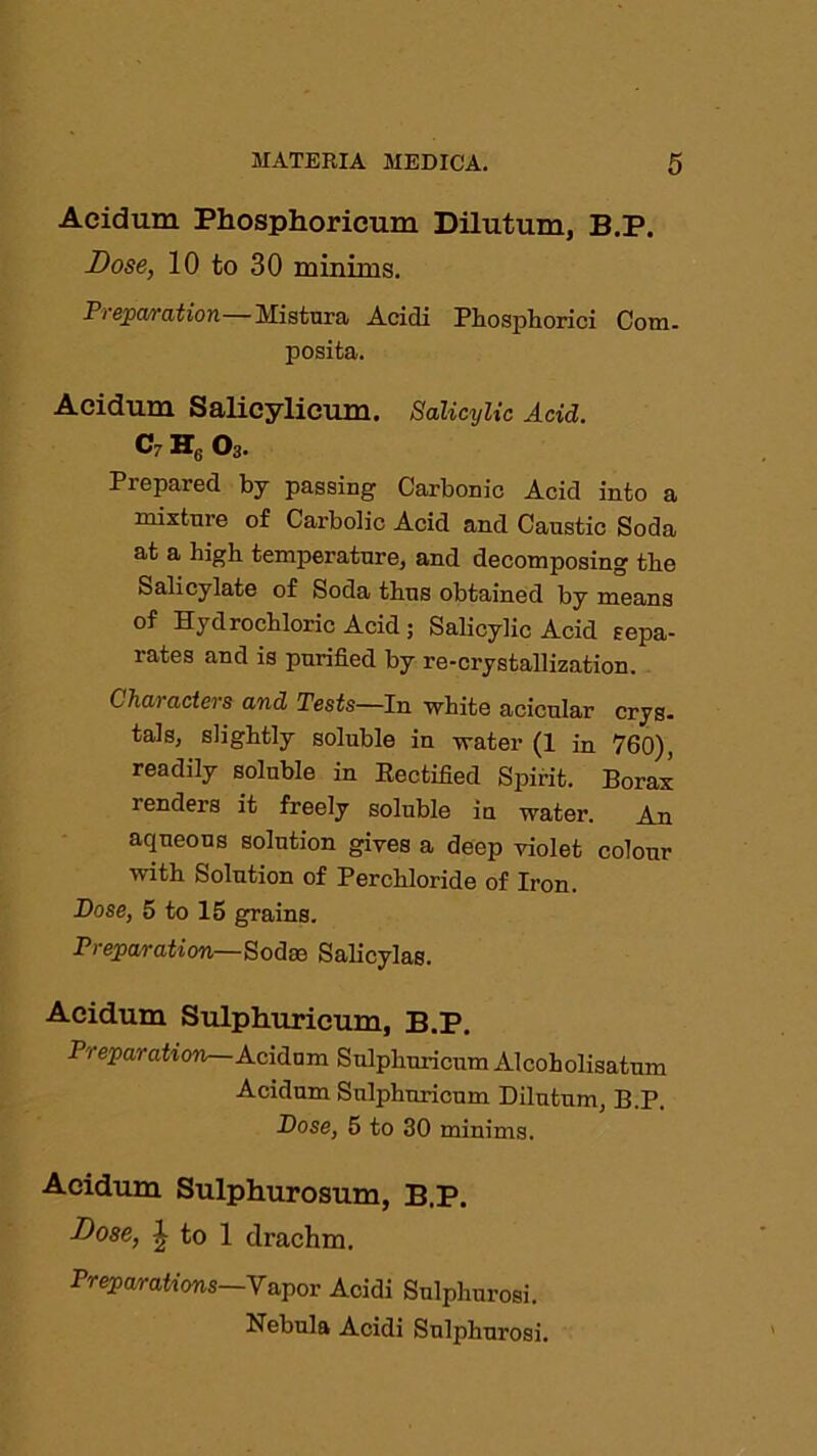 Acidum Phosphoricmn Dilutum, B.P. -Dose, 10 to 30 minims. Preparation—Mistura Acidi Phosphoric! Com. jiosita. Acidum Salicylieum. Salicylic Acid. c h6 o3. Prepared by passing Carbonic Acid into a mixture of Carbolic Acid and Caustic Soda at a high temperature, and decomposing the Salicylate of Soda thus obtained by means of Hydrochloric Acid ; Salicylic Acid sepa- rates and is purified by re-crystallization. C hai actei s and Tests—In white acicular crys. tals, slightly soluble in water (1 in 760), readily soluble in Rectified Spirit. Borax renders it freely soluble in water. An aqueous solution gives a deep violet colour with Solution of Perchloride of Iron. Dose, 5 to 15 grains. Preparation—Sodse Salicylas. Acidum Sulphuricum, B.P. Preparation Acidum Sulphuricum Alcoholisatum Acidum Sulphuricum Dilutum, B.P. Dose, 5 to 30 minims. Acidum Sulphurosum, B.P. -Dose, J to 1 drachm. Preparations—Vapor Acidi Sulphurosi. Nebula Acidi Sulphurosi.