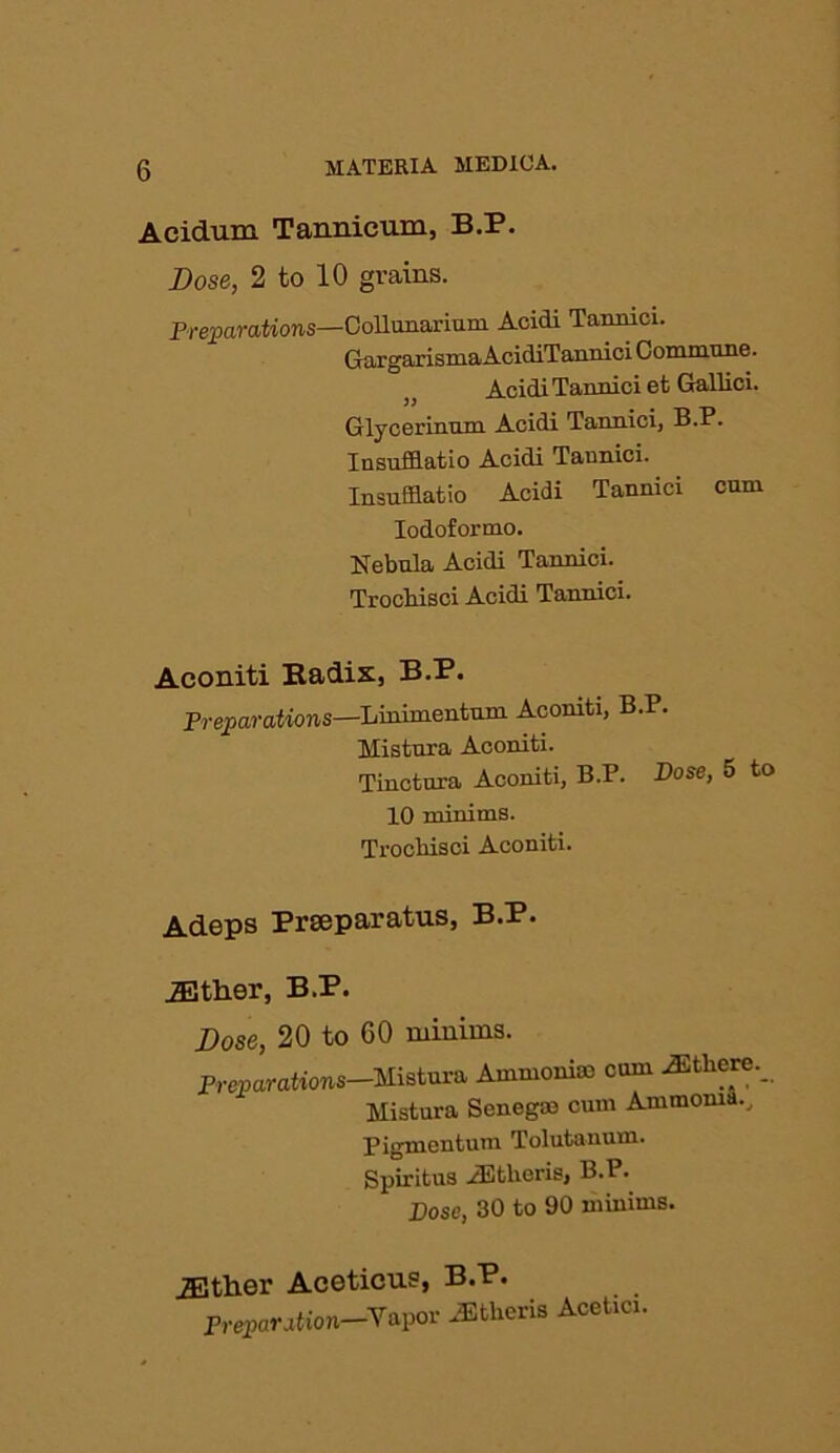 Aeidum Tannicum, B.P. Dose, 2 to 10 grains. Preparations—CoUunariam. Acidi Tanrnci. GargarismaAcidiTannici Commune. Acidi Tannici et Gallic!. Glycerinum Acidi Tannici, B.P. Insufflatio Acidi Tannici. Insufflatio Acidi Tannici cum Iodoformo. Nebula Acidi Tannici. Trochisci Acidi Tannici. Aconiti Kadis, B.P. Preparations—Linimentum Acomti, B.P. Mistura Aconiti. Tinctura Aconiti, B.P. Dose, 5 to 10 minims. Ti'ochisci Aconiti. Adeps Prseparatus, B.P. either, B.P. Dose, 20 to 60 minims. Preparations—Mistura Ammonia) cum ^tliere._ Mistura Senega) cum Ammonia... Pigmentum Tolutauum. Spiritus iEtlieris, B.P. Bose, 30 to 90 minims. jEtlier Aceticus, B.P. Preparation—Vapor Athens Acetici.