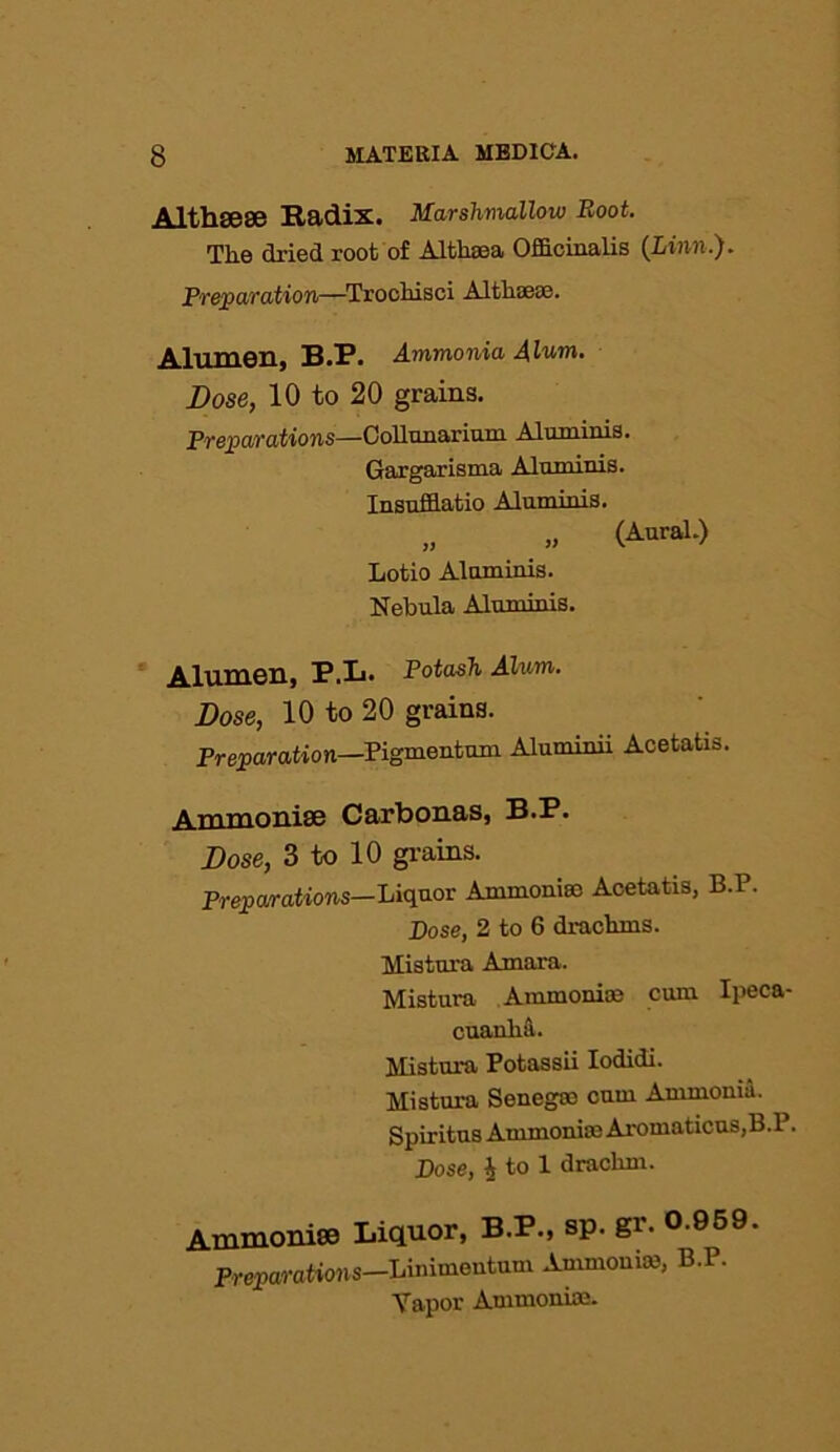 Althsese Radix. Marshmallow Boot. The dried root of Althaea Officinalis (Linn.). Preparation—Trochisci Althaese. Alumen, B.P. Ammonia Alum. Dose, 10 to 20 grains. Preparations—Collnnarium Aluminis. Gargarisma Aluminis. Insnfflatio Aluminis. „ „ (Aural.) Lotio Aluminis. Nebula Aluminis. Alumen, P.L. Potash Alum. Dose, 10 to 20 grains. Preparation—Pigmentum Aluminii Acetatis. Ammonise Carbonas, B.P. Dose, 3 to 10 grains. Preparations— Liquor Ammoniac Acetatis, B.P. Dose, 2 to 6 drachms. Mistura Amara. Mistura Ammonise cum Ipeca- cuanha. Mistura Potassii Iodidi. Mistura Senegae cum Ammonia. Spiritus Ammonite Aromaticus,B.P. Dose, 4 to 1 drachm. Ammonise Liquor, B.P., sp. gi'- 0.959. Preparations—Linimentum Ammonia, B.P. Vapor Ammonia;.