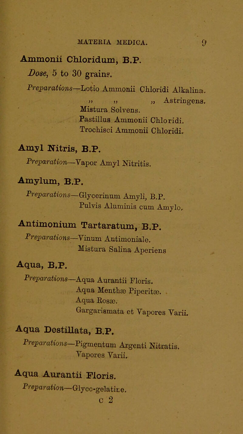 Ammonii Chloridum, B.P. Dose, 5 to 30 grain?. \ Preparations—Lotio Ammonii Chloridi Alkalina. » » „ Astringens. Mistura Solvens. Pastillua Ammonii Chloridi. Trockisci Ammonii Chloridi. Amyl Nitris, B.P. Pi eparation—Vapor Amyl Nitritis. Amylum, B.P. Preparations—Glycerinnm Arnyli, B.P. Pnlvis Aluminis cum Amylo, Antimonium Tartaratum, B.P. Preparations—Vinum Antimoniale. Mistura Salina Aperiens Aqua, B.P. Preparations—Aqua Aurantii Floris. Aqua Menthao Piperitas. Aqua Eosrn. Gargarismata et Vapores Varii. Aqua Destillata, B.P. Preparations Pigmentum Argenti Nitratis. Vapores Varii. Aqua Aurantii Floris. Preparation—Glycc-gelatire.