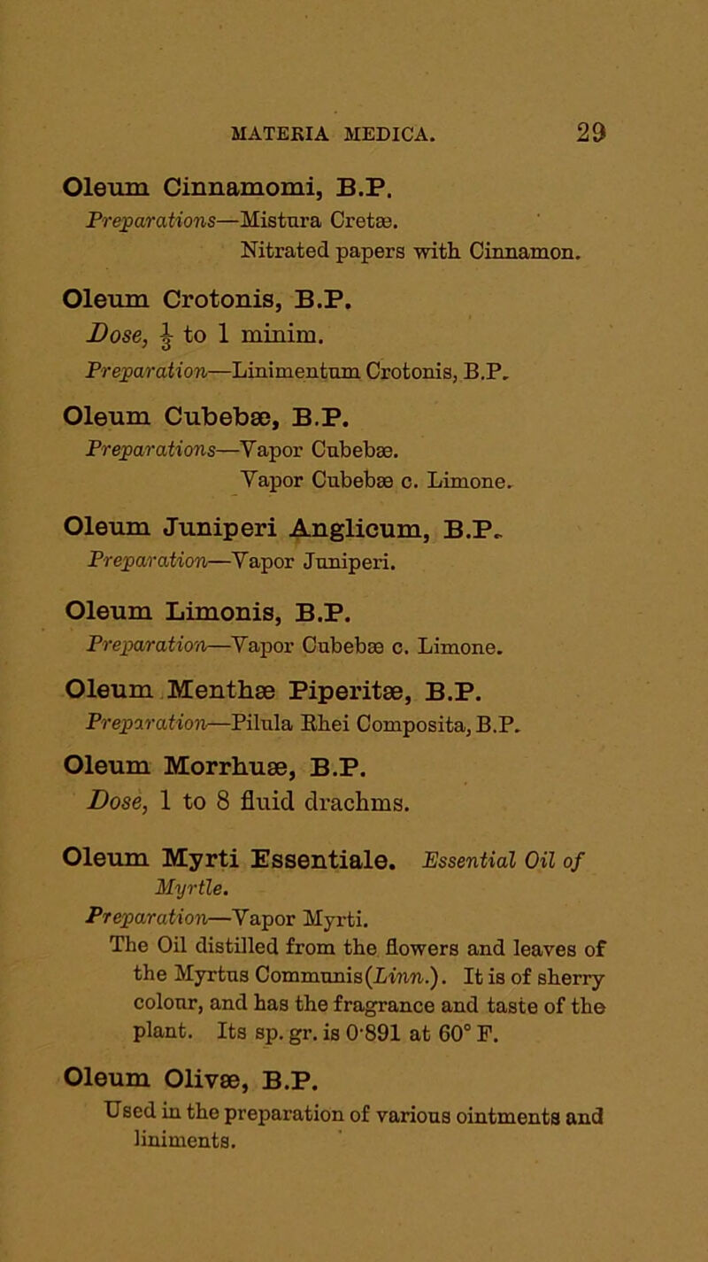 Oleum Cinnamomi, B.P. Preparations—Mistura Cretan. Nitrated papers with Cinnamon. Oleum Crotonis, B.P. Dose, J to 1 minim. Preparation—Linimentum Crotonis, B.P. Oleum Cubebse, B.P. Preparations—Yapor Cnbebce. Vapor Cubebee c. Limone. Oleum Juniperi Anglieum, B.P„ Preparation—Yapor Jnnipei’i. Oleum Limonis, B.P. Preparation—Yapor Cubeboo c. Limone. Oleum Menthse Piperitse, B.P. Preparation—Pilnla Rliei Composita, B.P. Oleum Morrhuse, B.P. Dose, 1 to 8 fluid drachms. Oleum Myrti Essentiale. Essential Oil of Myrtle. Preparation—Yapor Myrti. The Oil distilled from the flowers and leaves of the Myrtns Communis (Linn.). It is of sherry colour, and has the fragrance and taste of the plant. Its sp. gr. is 0891 at 60° F. Oleum Olivse, B.P. Used in the preparation of various ointments and liniments.