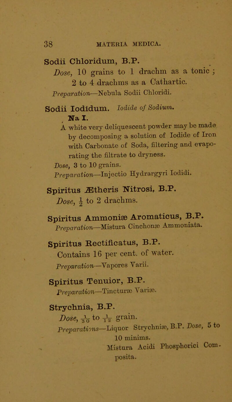 Sodii Chloridum, B.P. Dose, 10 grains to 1 draclim as a tonic ; 2 to 4 drachms as a Cathartic. Preparation—Nebula Sodii Chloridi. Sodii Iodidum. Iodide of Sodium. Nal. A white very deliquescent powder may be made by decomposing a solution of Iodide of Iron with Carbonate of Soda, filtering and evapo- rating the filtrate to dryness. Dose, 3 to 10 grains. Preparation—Injectio Hydrargyri Iodidi. Spiritus jEtheris Nitrosi, B.P. Dose, J to 2 drachms. Spiritus Ammoniae Aromaticus, B.P. Preparation—Mistura Cinchonas Ammoniata. Spiritus Rectificatus, B.P. Contains 16 per cent, of water. Preparation—Vapores Varii. Spiritus Tenuior, B.P. Preparation—Tincturoc Varioo. Strychnia, B.P. Dose, 3V to -jV grain. Preparations—Liquor Strychnia), B.P. Dose, 5 to 10 minims. Mistura Acidi Phosphorici Com- posita.