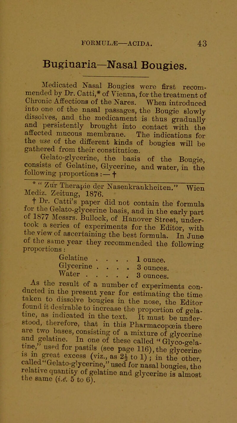 Buginaria—Nasal Bougies. Medicated Nasal Bougies were first recom- mended by Dr. Catti,* of Vienna, for the treatment of Chronic Affections of the Nares. When introduced into one of the nasal passages, the Bougie slowly dissolves, and the medicament is thus gradually and persistently brought into contact with the affected mucous membrane. The indications for the use of the different kinds of bougies will be gathered from their constitution. Gelato-glycerine, the basis of the Bougie, consists of Gelatine, Glycerine, and water, in the following proportions :— f Zur Therapie der Nasenkranklieiten.” Wien Mediz. Zeitung, 1876. . t Dr. Catti’s paper did not contain the formula tor the Gelato-glycerine basis, and in the early part of IS/7 Messrs. Bullock, of Hanover Street, under- took a series of experiments for the Editor, with the view of ascertaining the best formula. In June of the same year they recommended the following proportions : Gelatine .... 1 ounce. Glycerine .... 3 ounces. ^ater 3 ounces. As the result of a number of experiments con- ducted m the present year for estimating the time taken to dissolve bougies in the nose, the Editor tonnd it desirable to increase the proportion of gela- tine, as indicated in the text. It must be under- stood, therefore, that in this Pharmacopoeia there are two bases, consisting of a mixture of glycerine and gelatine. In one of these called “ Glyco-gela- tme, used for pastils (see page 116), the glycerine ®XC?S8 (viz-> as 2i to 1) 5 in the other, ca led Gelato-glycerine,” used for nasal bougies, the relative quantity of gelatine and glycerine is almost tnc same (i.d, 5 to 6).