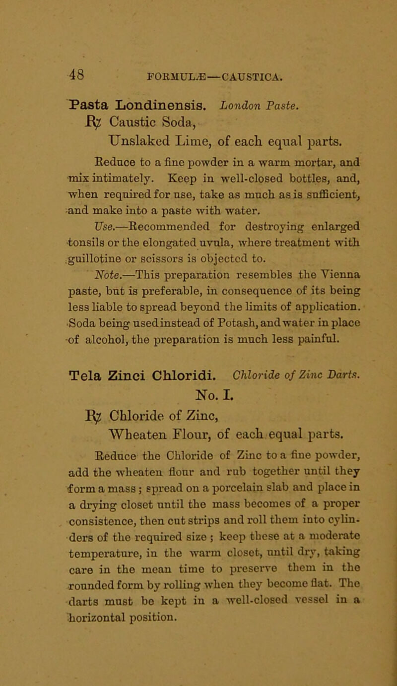 Pasta Londinensis. London Paste. Caustic Soda, Unslaked Lime, of each equal parts. Reduce to a fine powder in a warm mortar, and mix intimately. Keep in well-closed bottles, and, when required for use, take as much as is sufficient, •and make into a paste with water. Use.—Recommended for destroying enlarged tonsils or the elongated uvula, where treatment with .guillotine or scissors is objected to. Note.—This preparation resembles the Vienna paste, but is preferable, in consequence of its being less liable to spread beyond the limits of application. •Soda being usedinstead of Potash, and water in place -of alcohol, the preparation is much less painful. Tela Zinci Chloridi. Chloride of Zinc Barts. No. I. Chloride of Zinc, Wheaten Flour, of each equal parts. Reduce the Chloride of Zinc to a fine powder, add the wheaten flour and rub together until they form a mass; spread on a porcelain slab and place in a drying closet until the mass becomes of a proper consistence, then outstrips and roll them into cylin- ders of the required size ; keep these at a moderate temperature, in the warm closet, until dry, taking care in the mean time to preserve them in the rounded form by rolling when they become fiat. The darts must be kept in a well-closed vessel in a ^horizontal position.