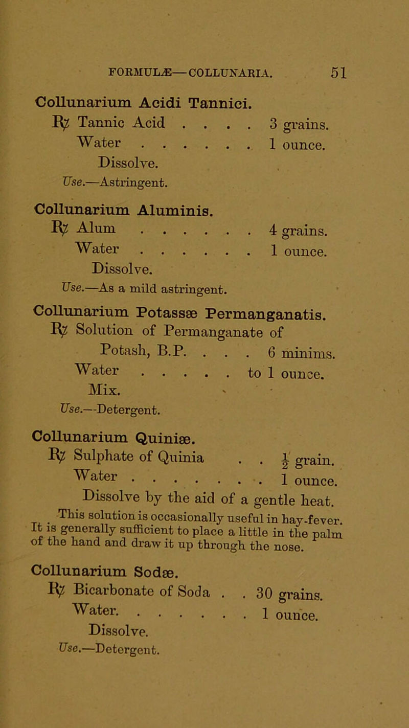 Collunarium Acidi Tanniei. R^ Tannic Acid .... 3 grains. Water 1 ounce. Dissolve. Use.—Astringent. Collunarium Aluminis. Alum 4 grains. Water 1 ounce. Dissolve. Use.—As a mild astringent. Collunarium Potassge Permanganatis. R? Solution of Permanganate of Potash, B.P. . . . 6 minims. Water to 1 ounce. Mix. Use.—Detergent. Collunarium Quinige. R? Sulphate of Quima . , 1 grain. ^a*;er 1 ounce. Dissolve by the aid of a gentle heat. This solution is occasionally useful in hay-fever It is generally sufficient to place a little in the palm of the hand and draw it up through the nose. Collunarium Sodge. R? Bicarbonate of Soda . . 30 grains. Water 1 ounce. Dissolve. Use.—Detergent.