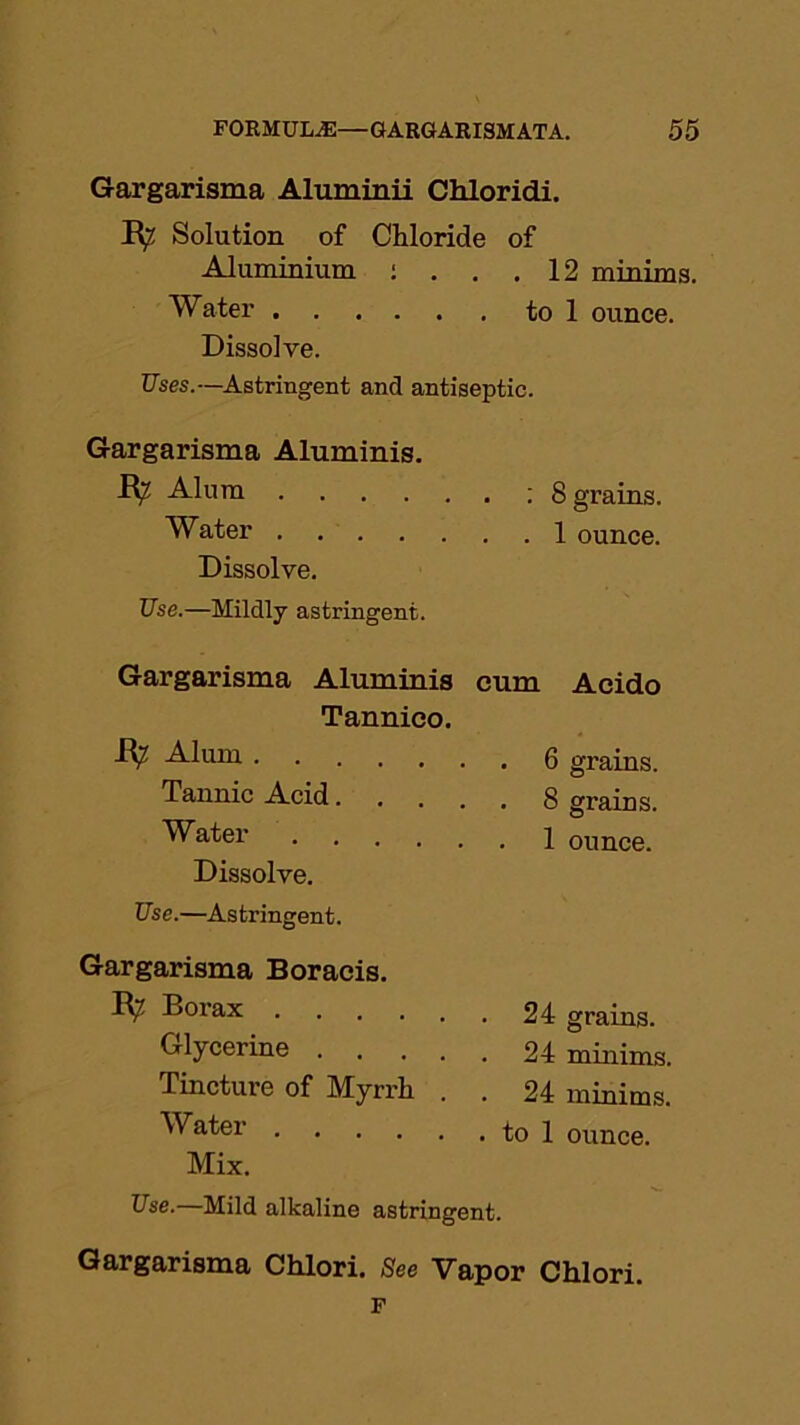 Gargarisma Aluminii Chloridi. E^ Solution of Chloride of Aluminium : . . 12 minims. Water . to 1 ounce. Dissolve. Uses.—Astringent and antiseptic. Gargarisma Aluminis. E^ Alum . : 8 grains. Water Dissolve. Use.—Mildly astringent. Gargarisma Aluminis cum Acido Tannico. E? Alum . 6 grains. Tannic Acid . . . 8 grains. Water 1 ounce. Dissolve. Use.—Astringent. Gargarisma Boracis. E? Borax . 24 grains. Glycerine .... 24 minims. Tincture of Myrrh . 24 minims. Water . to 1 ounce. Mix. Use.—Mild alkaline astringent. Gargarisma Chlori. See Vapor Chlori. F