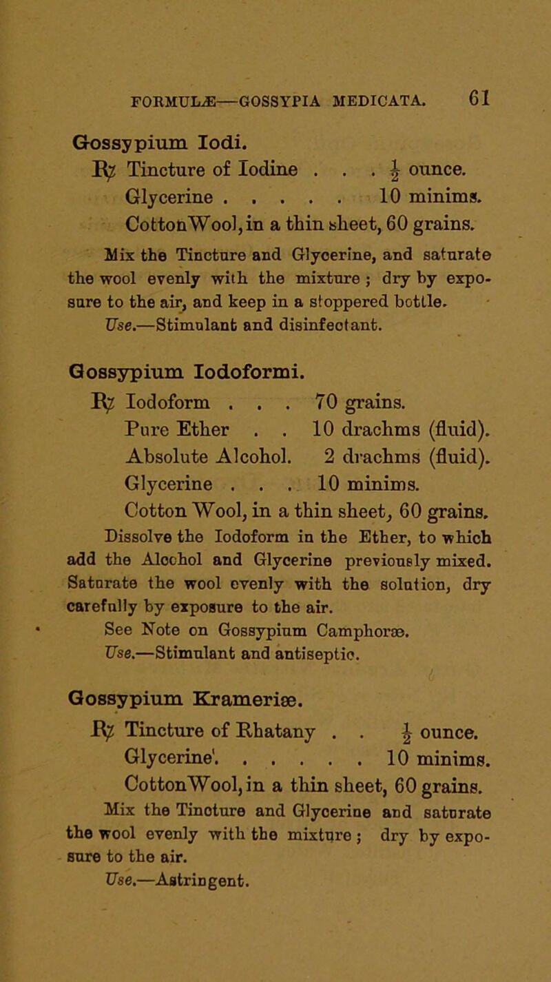 Gossypium Iodi. E? Tincture of Iodine . § ounce. Glycerine 10 minims. CottonWool, in a thin sheet, 60 grains. Mix the Tincture and Glycerine, and saturate the wool evenly with the mixture ; dry by expo- sure to the air, and keep in a stoppered bottle. Use.—Stimulant and disinfectant. Gossypium Iodoformi. Iodoform . . . 70 grains. Pure Ether . . 10 drachms (fluid). Absolute Alcohol. 2 drachms (fluid). Glycerine . . . 10 minims. Cotton Wool, in a thin sheet, 60 grains. Dissolve the Iodoform in the Ether, to which add the Alochol and Glycerine previously mixed. Saturate the wool evenly with the solution, dry carefully by exposure to the air. See Note on Gossypium Camphorae. Use.—Stimulant and antiseptic. Gossypium Kramerise. JR^ Tincture of Phatany . . J, ounce. Glycerine' 10 minims. CottonWool, in a thin sheet, 60 grains. Mix the Tincture and Glycerine and saturate the wool evenly with the mixture ; dry by expo- sure to the air.