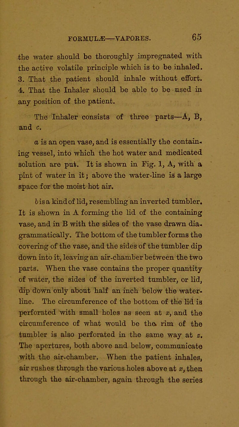 the water should be thoroughly impregnated with the active volatile principle which is to be inhaled. 3. That the patient should inhale without effort. 4. That the Inhaler should be able to be used in any position of the patient. The Inhaler consists of three parts—A, B, and c. a is an open vase, and is essentially the contain- ing vessel, into which the hot water and medicated solution are put. It is shown in Fig. 1, A, with a pint of water in it; above the water-line is a large space for the moist hot air. bisa kindof lid, resembling an inverted tumbler. It is shown in A forming the lid of the containing vase, and in B with the sides of the vase drawn dia- grammatically. The bottom of the tumbler forms the covering of the vase, and the sides of the tumbler dip down into it, leaving an air-chamber between the two parts. When the vase contains the proper quantity of water, the sides of the inverted tumbler, or lid, dip down only about half an inch below the water- line. The circumference of the bottom of the lid is perforated with small holes as seen at x, and the circumference of what would be the. rim of the tumbler is also perforated in the same way at z. The apertures, both above and below, communicate with tho air-chamber. When the patient inhales, air rushes through the various holes above at x, then through the air-chamber, again through the series